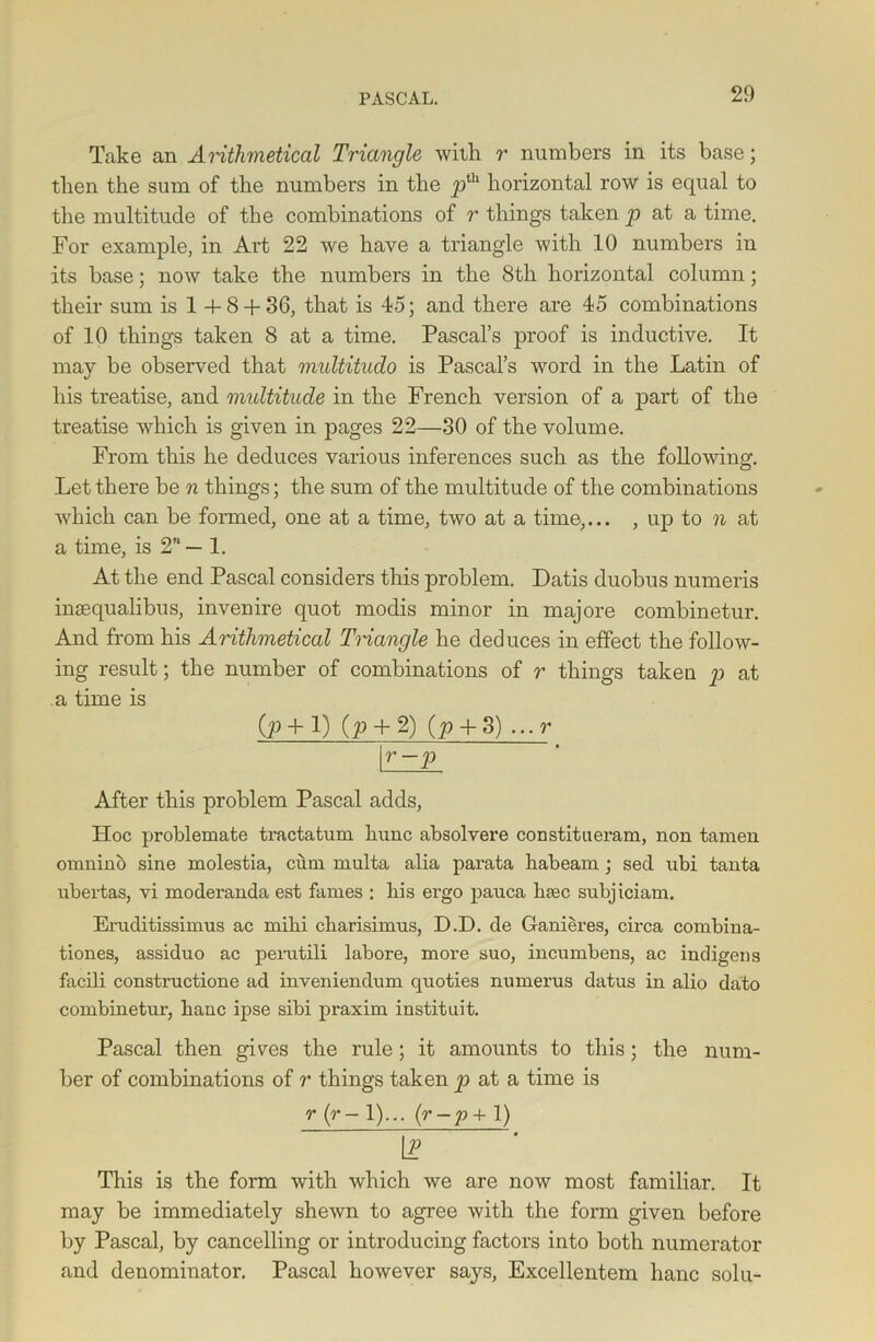 Take an Arithmetical Triangle with r numbers in its base; then the sum of the numbers in the pth horizontal row is equal to the multitude of the combinations of r things taken p at a time. For example, in Art 22 we have a triangle with 10 numbers in its base; now take the numbers in the 8th horizontal column; their sum is 1+8 + 36, that is 45; and there are 45 combinations of 10 things taken 8 at a time. Pascal’s proof is inductive. It may be observed that multitudo is Pascal’s word in the Latin of his treatise, and multitude in the French version of a part of the treatise which is given in pages 22—30 of the volume. From this he deduces various inferences such as the following. Let there be n things; the sum of the multitude of the combinations which can be formed, one at a time, two at a time,... , up to n at a time, is 2n— 1. At the end Pascal considers this problem. Datis duobus numeris insequalibus, invenire quot modis minor in majore combinetur. And from his Arithmetical Triangle he deduces in effect the follow- ing result; the number of combinations of r things taken p at a time is (ff+ 1) (p + 2) (p + 3) ... r | r—p After this problem Pascal adds, Hoc problemate tractatum liunc absolvere constitueram, non tamen omnino sine molestia, cum multa alia parata liabeam ; sed ubi tanta ubertas, vi moderanda est fames : liis ergo pauca haec subjiciam. Eruditissimus ac miki ckarisimus, D.D. de Ganieres, circa combina- tiones, assiduo ac perutili labore, more suo, incumbens, ac indigens facili constructione ad inveniendum quoties numerus datus in alio dato combinetur, banc ipse sibi praxim instituit. Pascal then gives the rule; it amounts to this; the num- ber of combinations of r things taken p at a time is r (r — 1)... (r — p + 1) L? ' This is the form with which we are now most familiar. It may be immediately shewn to agree with the form given before by Pascal, by cancelling or introducing factors into both numerator and denominator. Pascal however says, Excellentem hanc solu-