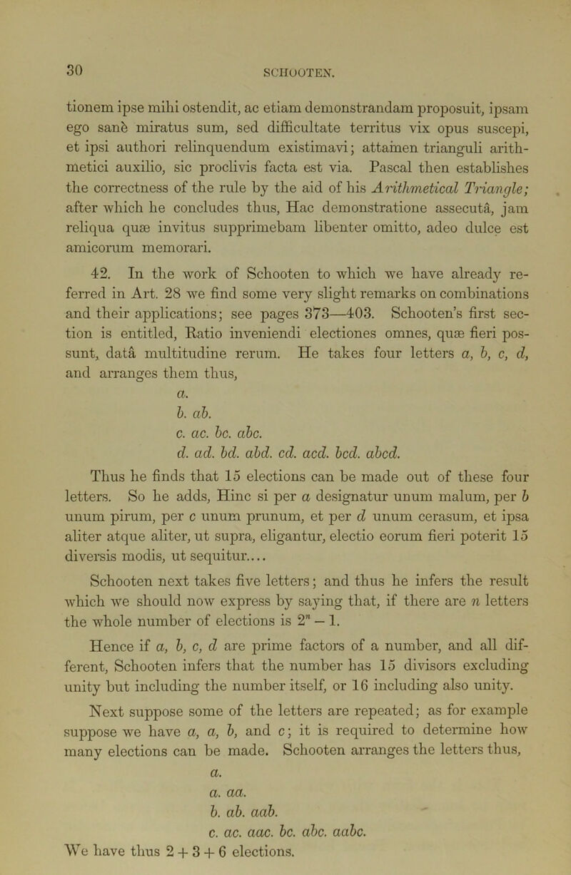 tionem ipse mihi ostendit, ac etiam demonstrandam proposuit, ipsam ego sank miratus sum, sed difficultate territus vix opus suscepi, et ipsi authori relinquendum existimavi; attainen trianguli arith- metici auxilio, sic proclivis facta est via. Pascal then establishes the correctness of the rule by the aid of his Arithmetical Triangle; after which he concludes thus, Hac demonstratione assecuta, jam reliqua quae invitus supprimebam libenter omitto, adeo dulce est amicorum memorari. 42. In the work of Schooten to which we have already re- ferred in Art. 28 we find some very slight remarks on combinations and their applications; see pages 373—403. Schooten’s first sec- tion is entitled, Patio inveniendi electiones omnes, quae fieri pos- sunt, data multitudine rerum. He takes four letters a, b, c, d, and arranges them thus, a. b. ah. c. ac. be. abc. d. ad. bd. abd. cd. acd. bed. abed. Thus he finds that 15 elections can be made out of these four letters. So he adds, Hinc si per a designatur unum malum, per b unum pirum, per c unum prunum, et per d unum cerasum, et ipsa aliter atque aliter, ut supra, eligantur, electio eorum fieri poterit 15 diversis modis, ut sequitur.... Schooten next takes five letters; and thus he infers the result which we should now express by saying that, if there are n letters the whole number of elections is 2 — 1. Hence if a, b, c, d are prime factors of a number, and all dif- ferent, Schooten infers that the number has 15 divisors excluding unity but including the number itself, or 16 including also unity. Next suppose some of the letters are repeated; as for example suppose we have a, a, b, and c; it is required to determine how many elections can be made. Schooten arranges the letters thus, a. a. aa, b. ab. aab. c. ac. aac. be. abc. aabc. We have thus 2 + 3 + 6 elections.