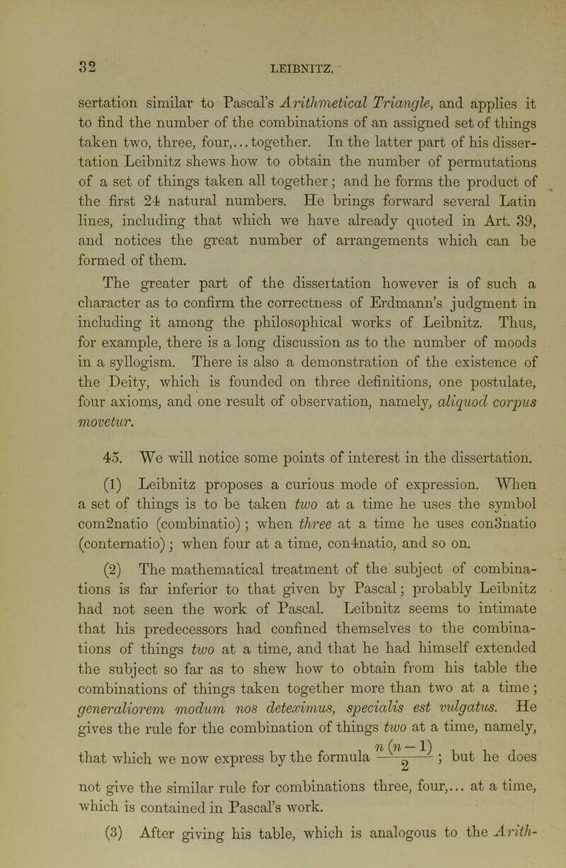 sertation similar to Pascal’s Arithmetical Triangle, and applies it to find the number of the combinations of an assigned set of things taken two, three, four,...together. In the latter part of his disser- tation Leibnitz shews how to obtain the number of permutations of a set of things taken all together; and he forms the product of the first 24 natural numbers. He brings forward several Latin lines, including that which we have already quoted in Art. 39, and notices the great number of arrangements which can be formed of them. The greater part of the dissertation however is of such a character as to confirm the correctness of Erdmann’s judgment in including it among the philosophical works of Leibnitz. Thus, for example, there is a long discussion as to the number of moods in a syllogism. There is also a demonstration of the existence of the Deity, which is founded on three definitions, one postulate, four axioms, and one result of observation, namely, aliquocl corpus viovetur. 45. We will notice some points of interest in the dissertation. (1) Leibnitz proposes a curious mode of expression. When a set of things is to be taken two at a time he uses the symbol com2natio (combinatio) ; when three at a time he uses conSnatio (conternatio); when four at a time, conlnatio, and so on. (2) The mathematical treatment of the subject of combina- tions is far inferior to that given by Pascal; probably Leibnitz had not seen the work of Pascal. Leibnitz seems to intimate that his predecessors had confined themselves to the combina- tions of things two at a time, and that he had himself extended the subject so far as to shew how to obtain from his table the combinations of things taken together more than two at a time; generaliorem modum nos deteximus, specialis est vulgatus. He gives the rule for the combination of things two at a time, namely, Tl (')!/ 1) that which we now express by the formula ——^ 5 but he does not give the similar rule for combinations three, four,... at a time, which is contained in Pascal’s work. (3) After giving his table, which is analogous to the Arith-
