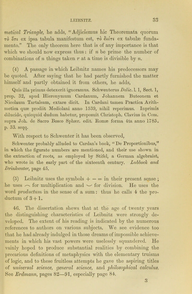 metical Triangle, he adds, “Adjiciemus hie Theoremata quorum to on ex ipsa tabula manifestum est, to ex tabulae funda- mento.” The only theorem here that is of any importance is that which we should now express thus: if n be prime the number of combinations of n things taken r at a time is divisible by n. (4) A passage in which Leibnitz names his predecessors may be quoted. After saying that he had partly furnished the matter himself and partly obtained it from others, he adds, Quis ilia primus detexerit ignoramus. Schwenterus Belie. 1.1, Sect. 1, prop. 32, apucl Hieronymum Cardanum, Joliannem Buteonem et ISTicolaum Tartaleam, extare elicit. In Cardani tamen Practica Arith- metica quse prodiit Mediolani anno 1539, nihil reperimus. Inprimis dilucide, quicquid dudum liabetui', proposuit Chi’istoph. Clavius in Com. supra Job. de Sacro Bosco Sphaei'. edit. Bomse forma 4ta anno 1785. p. 33. seqq. With respect to Schwenter it has been observed, Schwenter probably alluded to Cai'dan’s book, “ De Proportionibus,” in which the figurate numbers are mentioned, and their use shown in the extraction of roots, as employed by Stifel, a German algebi’aist, who wrote in the early part of the sixteenth century. Lubbock and Brinkivater, page 45. (5) Leibnitz uses the symbols H = in their present sense ; he uses ^ for multiplication and ^ for division. He uses the word productum in the sense of a sum: thus he calls 4 the pro- ductum of 3 + 1. 46. The dissertation shews that at the age of twenty years the distinguishing characteristics of Leibnitz were strongly de- veloped. The extent of his reading is indicated by the numerous references to authors on various subjects. We see evidence too that he had already indulged in those dreams of impossible achieve- ments in which his vast powers were uselessly squandered. He vainly hoped to produce substantial realities by combining the precarious definitions of metaphysics with the elementary truisms of logic, and to these fruitless attempts he gave the aspiring titles of universal science, general science, and philosophical calculus. See Erdmann, pages 82—91, especially page 84. 3