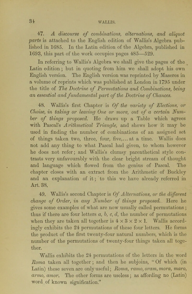 47. A discourse of combinations, alternations, and aliquot parts is attached to the English edition of Wallis’s Algebra pub- lished in 1685. In the Latin edition of the Algebra, published in 1693, this part of the work occupies pages 485—529. In referring to Wallis’s Algebra we shall give the pages of the Latin edition ; but in quoting from him we shall adopt his own English version. The English version was reprinted by Maseres in a volume of reprints which was published at London in 1795 under the title of The Doctrine of Permutations and Combinations, being an essential and fundamental part of the Doctrine of Chances. 48. Wallis’s first Chapter is Of the variety of Elections, or Cl wise, in taking or leaving One or more, out of a certain Num- ber of things proposed. He draws up a Table which agrees with Pascal’s Arithmetical Triangle, and shews how it may be used in finding the number of combinations of an assigned set of things taken two, three, four, five,... at a time. Wallis does not add any thing to what Pascal had given, to whom however he does not refer; and Wallis’s clumsy parenthetical style con- trasts very unfavourably with the clear bright stream of thought and language which flowed from the genius of Pascal. The chapter closes with an extract from the Arithmetic of Buckley and an explanation of it; to this we have already referred in Art. 38. 49. Wallis’s second Chapter is Of Alternations, or the different change of Order, in any Number of things proposed.. Here he gives some examples of what are now usually called permutations ; thus if there are four letters a, b, c, d, the number of permutations when they are taken all together is 4 x 3 x 2 x 1. Wallis accord- ingly exhibits the 24 permutations of these four letters. He forms the product of the first twenty-four natural numbers, which is the number of the permutations of twenty-four things taken all toge- ther. Wallis exhibits the 24 permutations of the letters in the word Roma taken all together; and then he subjoins, “Of which (in Latin) these seven are only useful; Roma, ramo, oram, mora, maro, armo, amor. The other forms are useless ; as affording no (Latin) word of known signification.”