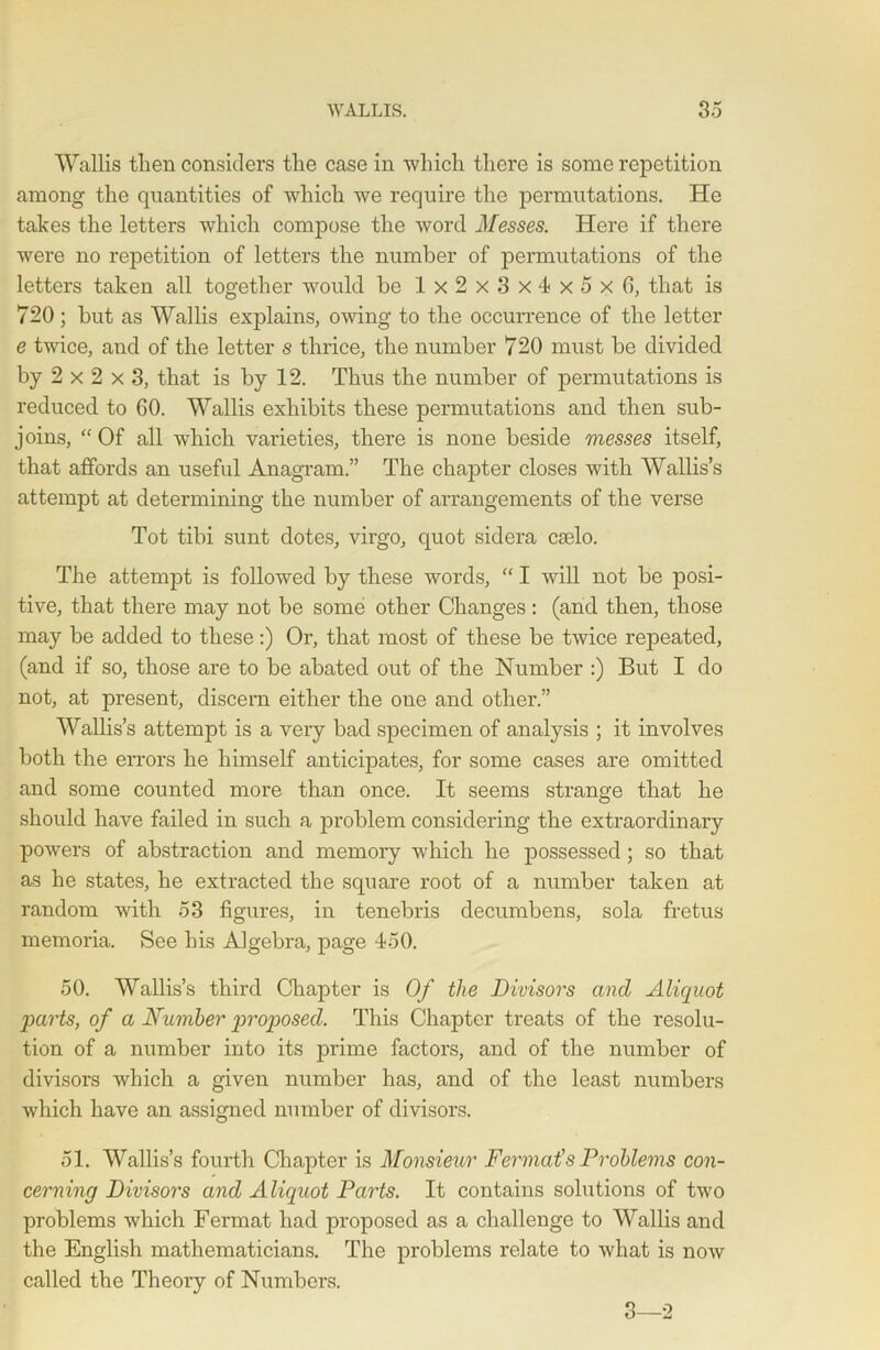 Wallis then considers the case in which there is some repetition among the quantities of which we require the permutations. He takes the letters which compose the word Messes. Here if there were no repetition of letters the number of permutations of the letters taken all together would be Ix2x3x4x5x6, that is 720; but as Wallis explains, owing to the occurrence of the letter e twice, and of the letter s thrice, the number 720 must be divided by 2 x 2 x 3, that is by 12. Thus the number of permutations is reduced to 60. Wallis exhibits these permutations and then sub- joins, “ Of all which varieties, there is none beside messes itself, that affords an useful Anagram.” The chapter closes with Wallis’s attempt at determining the number of arrangements of the verse Tot tibi sunt dotes, virgo, quot sidera caelo. The attempt is followed by these words, “ I will not be posi- tive, that there may not be some other Changes : (and then, those may be added to these:) Or, that most of these be twice repeated, (and if so, those are to be abated out of the Number :) But I do not, at present, discern either the one and other.” Wallis’s attempt is a very bad specimen of analysis ; it involves both the errors he himself anticipates, for some cases are omitted and some counted more than once. It seems strange that he should have failed in such a problem considering the extraordinary powers of abstraction and memory which he possessed; so that as he states, he extracted the square root of a number taken at random with 53 figures, in tenebris decumbens, sola fretus memoria. See his Algebra, page 450. 50. Wallis’s third Chapter is Of the Divisors and Aliquot parts, of a Number p>roposed. This Chapter treats of the resolu- tion of a number into its prime factors, and of the number of divisors which a given number has, and of the least numbers which have an assigned number of divisors. 51. Wallis’s fourth Chapter is Monsieur Fermat''s Problems con- cerning Divisors and A liquot Parts. It contains solutions of two problems which Fermat had proposed as a challenge to Wallis and the English mathematicians. The problems relate to what is now called the Theory of Numbers. 3—2