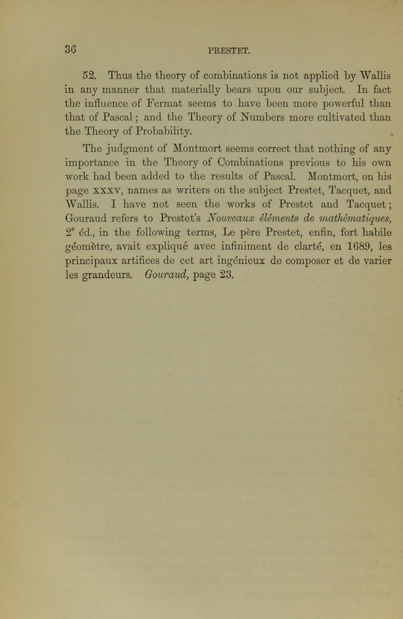 52. Thus the theory of combinations is not applied by Wallis in any manner that materially bears upon our subject. In fact the influence of Fermat seems to have been more powerful than that of Pascal; and the Theory of Numbers more cultivated than the Theory of Probability. The judgment of Montmort seems correct that nothing of any importance in the Theory of Combinations previous to his own work had been added to the results of Pascal. Montmort, on his page xxxv, names as writers on the subject Prestet, Tacquet, and Wallis. I have not seen the works of Prestet and Tacquet; Gouraud refers to Prestet’s Nouveaux Elements de mathematiques, 2e <5d., in the following terms, Le pere Prestet, enfin, fort habile geom&tre, avait explique avec infiniment de clartd, en 1689, les principaux artifices de cet art ingdnieux de composer et de varier les grandeurs. Gouraud, page 23.