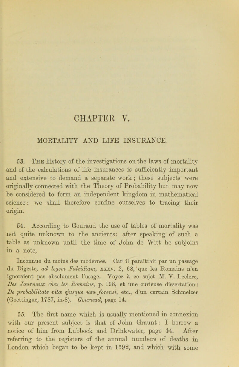 CHAPTER V. MORTALITY AND LIFE INSURANCE. 53. The history of the investigations on the laws of mortality and of the calculations of life insurances is sufficiently important and extensive to demand a separate work; these subjects were originally connected with the Theory of Probability but may now be considered to form an independent kingdom in mathematical science: we shall therefore confine ourselves to tracing their origin. 54. According to Gouraud the use of tables of mortality was not quite unknown to the ancients: after speaking of such a table as unknown until the time of John de Witt he subjoins in a note, Inconnue du moins des modei’nes. Car il paraitrait par un passage du Digeste, ad legem Falcidiam, xxxv. 2, 68, 'que les Romains n’en ignoraient pas absolument l’usage. Yoyez a ce sujet M. Y. Leclerc, Fes Journaux chez les Romains, p. 198, et une curieuse dissertation: Be probabilitate vitce ejusque usu forensi, etc., d’un certain Schmelzer (Goettingue, 1787, in-8). Gouraud, page 14. 55. The first name which is usually mentioned in connexion with our present subject is that of John Graunt: I borrow a notice of him from Lubbock and Drinkwater, page 44. After referring to the registers of the annual numbers of deaths in London which began to be kept in 1592, and which with some