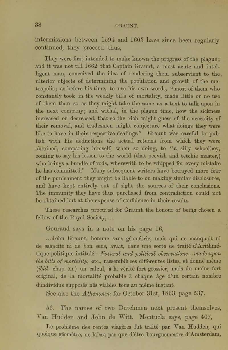 GRAUNT. intermissions between 1594 and 1G03 have since been regularly continued, they proceed thus, They were first intended to make known the progress of the plague; and it was not till 1662 that Captain Graunt, a most acute and intel- ligent man, conceived the idea of rendering them subservient to the ulterior objects of determining the population and growth of the me- tropolis; as before his time, to use his own words, “most of them who constantly took in the weekly bills of mortality, made little or no use of them thau so as they might take the same as a text to talk upon in the next company; and withal, in the plague time, how the sickness increased or decreased, that so the rich might guess of the necessity of their removal, and tradesmen might conjecture what doings they were like to have in their respective dealings.” Gi'aunt was careful to pub- lish with his deductions the actual returns from which they were obtained, comparing himself, when so doing, to “a silly schoolboy, coming to say his lesson to the world (that peevish and tetchie master,) who brings a bundle of rods, wherewith to be whipped for every mistake he has committed.” Many subsequent writers have betrayed more fear of the punishment they might be liable to on making similar disclosures, and have kept entirely out of sight the sources of their conclusions. The immunity they have thus purchased from contradiction could not be obtained but at the expense of confidence in their results. These researches procured for Graunt the honour of being chosen a fellow of the Royal Society, ... Gouraud says in a note on his page 16, ...John Graunt, homme sans gdometrie, mais qui ne manquait ni de sagacite ni de bon sens, avait, dans une sorte de traits d’Aritlime- tique politique intitule: Natural and political observations...made upon the bills of mortality, etc., rassemble ces differentes listes, et donne meme (ibid. chap, xi.) un calcul, a la verite fort grossier, mais du moins fort original, de la mortality probable a chaque age d’un certain nombre d’individus suppos6s nes viables tous au meme instant. See also the Athenceum for October 31st, 1863, page 537. 56. The names of two Dutchmen next present themselves, Van Hudden and John de Witt. Montucla says, page 407, Le probleme des rentes viageres fut traite par Van Hudden, qui quoique geometre, ne laissa pas que d’etre bourguemestre d’Amsterdam,
