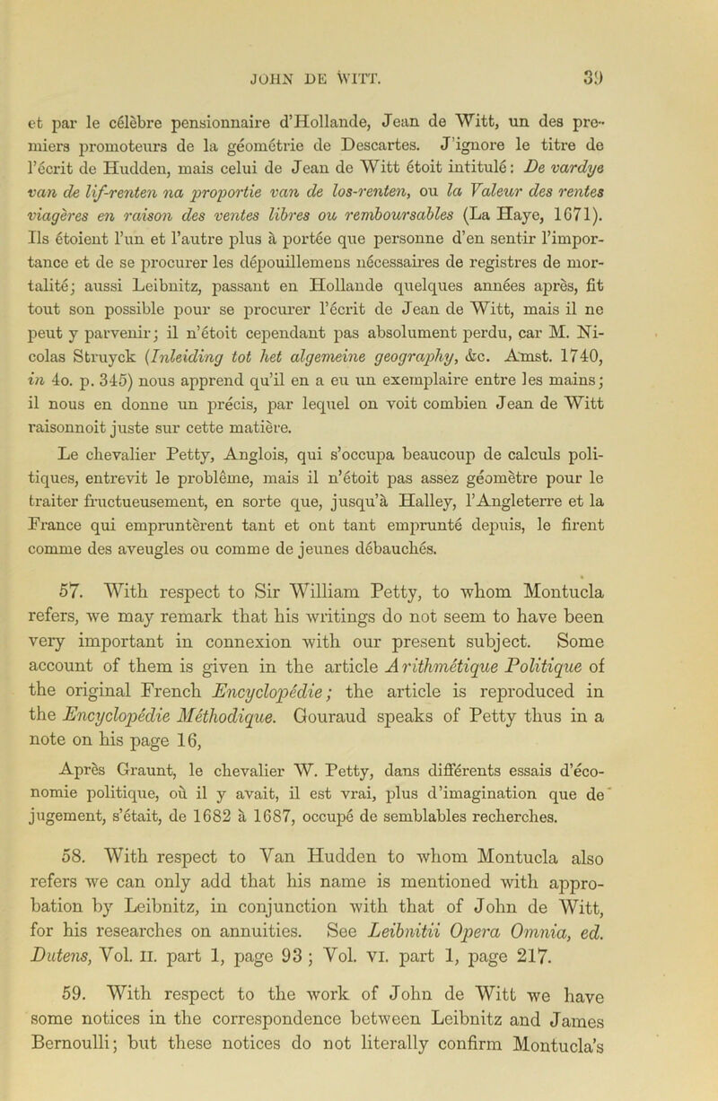 et par le celebre pensionnahe d’Hollande, Jean de Witt, un des pre- miers promoteura de la geometric de Descartes. J ignore le titre de l’ecrit de Hudden, mais celui de Jean de Witt etoit intitule: De vardye van de lif-renten na proportie van de los-renten, ou la Valeur des rentes viageres en raison des rentes libres ou remboursables (La IIaye, 1671). Ils etoient l’un et l’autre plus a portee que personne d’en sentir l’impor- tance et de se procurer les depouillemens necessaires de registres de mor- tality; aussi Leibnitz, passant en Hollande quelques annees apres, fit tout son possible pour se procurer l’ecrit de Jean de Witt, mais il ne peut y parvenir; il n’etoit cependant pas absolument perdu, car M. Ni- colas Struyck (Inleiding tot het algemeine geography, &c. Amst. 1740, in 4o. p. 345) nous apprend qu’il en a eu un exemplaire entre les mains; il nous en donne un precis, par lequel on voit combien Jean de Witt raisonnoit juste sur cette matiere. Le chevalier Petty, Anglois, qui s’occupa beaucoup de calculs poli- tiques, entrevit le probleme, mais il n’etoit pas assez geometre pour le traiter fructueusement, en sorte que, jusqu’a Halley, l’Angleterre et la France qui emprunterent tant et ont tant emprunte depuis, le firent comme des aveugles ou comme de jeunes debauches. 57. With respect to Sir William Petty, to whom Montucla refers, we may remark that his writings do not seem to have been very important in connexion with our present subject. Some account of them is given in the article A rithmetique Politique of the original French Encyclopedic; the article is reproduced in the Encyclopedic Methodique. Gouraud speaks of Petty thus in a note on his page 16, Apres Graunt, le chevalier W. Petty, dans differents essais d’eco- nomie politique, oh il y avait, il est vrai, plus d’imagination que de jugement, s’etait, de 1682 a 1687, occupe de semblables recherches. 58. With respect to Van Hudden to whom Montucla also refers we can only add that his name is mentioned with appro- bation by Leibnitz, in conjunction with that of John de Witt, for his researches on annuities. See Leibnitii Opera Omnia, cd. Dutens, Vol. II. part 1, page 93 ; Vol. VI. part 1, page 217. 59. With respect to the work of John de Witt we have some notices in the correspondence between Leibnitz and James Bernoulli; but these notices do not literally confirm Montucla’s
