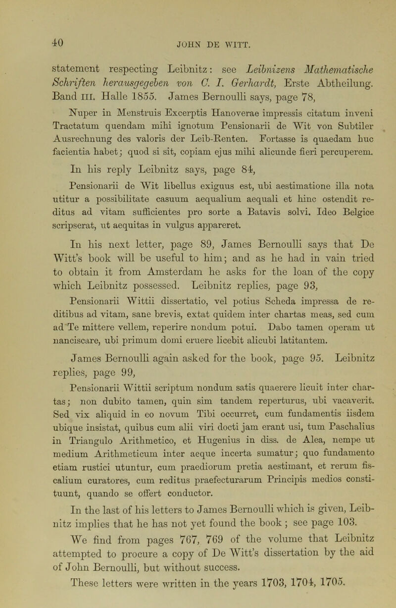 statement respecting Leibnitz: see Leibnizens Mathematische Schriften herausgegeben von C. I. Gerhardt, Erste Abtheilung. Band III. Halle 1855. James Bernoulli says, page 78, Nuper in Menstruis Excerptis Hanoverae impressis citatum inveni Tractatum quendam milii ignotum Pensionarii de Wit von Subtiler Ausrechnung des valoris der Leib-Renten. Fortasse is quaedam buc facientia habet; quod si sit, copiam ejus inibi alicunde fieri percuperem. In bis reply Leibnitz says, page 84, Pensionarii de Wit libellus exiguus est, ubi aestimatione ilia nota utitur a possibilitate casuum aequalium aequali et bine ostendit re- ditus ad vitam sufficientes pro sorte a Batavis solvi. Ideo Belgice scripserat, ut aequitas in vulgus appareret. In bis next letter, page 89, James Bernoulli says that De Witt’s book will be useful to bim; and as be bad in vain tried to obtain it from Amsterdam be asks for tbe loan of tbe copy wbicb Leibnitz possessed. Leibnitz replies, page 93, Pensionarii Wittii dissertatio, vel potius Scbeda impressa de re- ditibus ad vitam, sane brevis, extat quidem inter ebartas meas, sed cum ad Te mittere vellem, reperire nondum potui. Dabo tamen operam ut nanciscare, ubi primum domi eruere licebit alicubi latitantem. James Bernoulli again asked for tbe book, page 95. Leibnitz replies, page 99, Pensionarii Wittii scriptum nondum satis quaerere licuit inter ebar- tas; non dubito tamen, quin sim tandem repei'turus, ubi vacaverit. Sed vix aliquid in eo novum Tibi occurret, cum fundamentis iisdem ubique insistat, quibus cum alii viri docti jam erant usi, turn Pascbalius in Triangulo Aritbmetico, et Hugenius in diss. de Alea, nempe ut medium Arithmeticum inter aeque incerta sumatur; quo fundamento etiam rustici utuntur, cum praediorum pretia aestimant, et rerum fis- calium curatores, cum reditus praefecturarum Principis medios consti- tuunt, quando se ofiert conductor. In the last of his letters to James Bernoulli which is given, Leib- nitz implies that he has not yet found the book ; see page 103. We find from pages 767, 769 of the volume that Leibnitz attempted to procure a copy of De Witt’s dissertation by tbe aid of Jolm Bernoulli, but without success. These letters were written in the years 1703, 1704, 1705.
