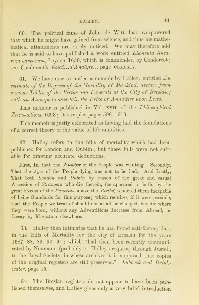 GO. The political fame of John de Witt has overpowered that which he might have gained from science, and thus his mathe- matical attainments are rarely noticed. We may therefore add that he is said to have published a work entitled Elementa linea- rum curvarum, Leyden 1650, which is commended by Condorcet; see Condorcet’s Essai...d'Analyse... page clxxxiv. 61. We have now to notice a memoir by Halley, entitled An estimate of the Degrees of the Mortality of Mankind, drawn from carious Tables of the Births and Funerals at the City of Breslau) j ivith an Attempt to ascertain the Price of Annuities upon Lives. This memoir is published in Yol. xvii. of the Philosophical Transactions, 1693 ; it occupies pages 596—610. This memoir is justly celebrated as having laid the foundations of a correct theory of the value of life annuities. 62. Halley refers to the bills of mortality which had been published for London and Dublin; but these bills were not suit- able for drawing accurate deductions. First, In that the Number of the People was wanting. Secondly, That the Ages of the People dying was not to be had. And Lastly, That both London and Dublin by reason of the great and casual Accession of Strangers who die therein, (as appeared in both, by the great Excess of the Funerals above the Births) rendered them incapable of being Standards for this purpose; which requires, if it were possible, that the People we treat of should not at all be changed, but die where they were born, without any Adventitious Increase from Abroad, or Decay by Migration elsewhere. 63. Halley then intimates that he had found satisfactory data in the Bills of Mortality for the city of Breslau for the years 1687, 88, 89, 90, 91; which “had then been recently communi- cated by Neumann (probably at Halley’s request) through Justell, to the Royal Society, in whose archives it is supposed that copies of the original registers are still preserved.” Lubbock and Drink- water, page 45. 64. The Breslau registers do not appear to have been pub- lished themselves, and Halley gives only a very brief introduction