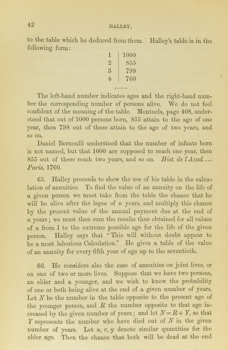 to the table which he deduced from them, following form: 1 2 3 4 1000 855 798 760 Halley’s table is in the The left-hand number indicates ages and the right-hand num- ber the corresponding number of persons alive. We do not feel confident of the meaning of the table. Montucla, page 408, under- stood that out of 1000 persons born, 855 attain to the age of one year, then 798 out of these attain to the age of two years, and so on. Daniel Bernoulli understood that the number of infants born is not named, but that 1000 are supposed to reach one year, then 855 out of these reach two years, and so on. Hist de l’Acad.... Paris, 1760. 65. Halley proceeds to shew the use of his table in the calcu- lation of annuities. To find the value of an annuity on the life of a given person we must take from the table the chance that he will be alive after the lapse of n years, and multiply this chance by the present value of the annual payment due at the end of n years ; we must then sum the results thus obtained for all values of n from 1 to the extreme possible age for the life of the given person. Halley says that “This will without doubt appear to be a most laborious Calculation.” He gives a table of the value of an annuity for every fifth year of age up to the seventieth. 66. He considers also the case of annuities on joint lives, or on one of two or more lives. Suppose that we have two persons, an elder and a younger, and we wish to know the probability of one or both being alive at the end of a given number of years. Let N be the number in the table opposite to the present age of the younger person, and R the number opposite to that age in- creased by the given number of years ; and let H=R + Y, so that Y represents the number who have died out of i\r in the given number of years. Let n, r, y denote similar quantities for the elder age. Then the chance that both will be dead at the end