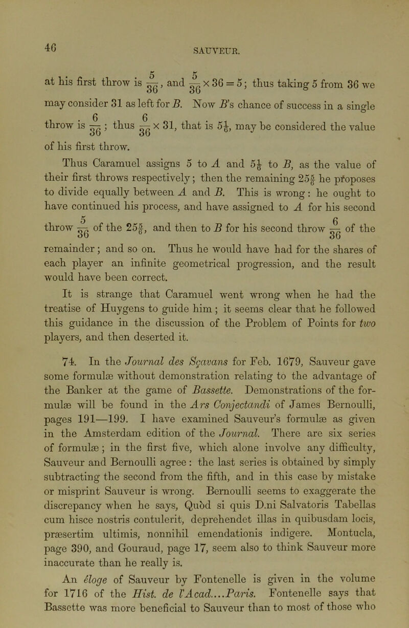 4 6 SAUVEUR. 5 5 at his first throw is ^, and ^ x 36 = 5; thus taking 5 from 36 we may consider 31 as left for B. Now _Z?’s chance of success in a single 0 0 throw is — ; thus — x 31, that is 5£, may be considered the value of his first throw. Thus Caramuel assigns 5 to A and 5J to B, as the value of their first throws respectively; then the remaining 25f he proposes to divide equally between A and B. This is wrong: he ought to have continued his process, and have assigned to A for his second 5 g throw gg of the 25|, and then to B for his second throw ^ of the remainder; and so on. Thus he would have had for the shares of each player an infinite geometrical progression, and the result would have been correct. It is strange that Caramuel went wrong when he had the treatise of Huygens to guide him ; it seems clear that he followed this guidance in the discussion of the Problem of Points for two players, and then deserted it. 74. In the Journal des Sgavans for Feb. 1679, Sauveur gave some formulae without demonstration relating to the advantage of the Banker at the game of Bassette. Demonstrations of the for- mulae will be found in the Ars Conjectandi of James Bernoulli, pages 191—199. I have examined Sauveur’s formulae as given in the Amsterdam edition of the Journal. There are six series of formulae; in the first five, which alone involve any difficulty, Sauveur and Bernoulli agree : the last series is obtained by simply subtracting the second from the fifth, and in this case by mistake or misprint Sauveur is wrong. Bernoulli seems to exaggerate the discrepancy when he says, Qubd si quis D.ni Salvatoris Tabellas cum hisce nostris contulerit, deprehendet illas in quibusdam locis, praesertim ultimis, nonnihil emendationis indigere. Montucla, page 390, and Gouraud, page 17, seem also to think Sauveur more inaccurate than he really is. An eloge of Sauveur by Fontenelle is given in the volume for 1716 of the Hist, de VAcad....Paris. Fontenelle says that Bassette was more beneficial to Sauveur than to most of those who