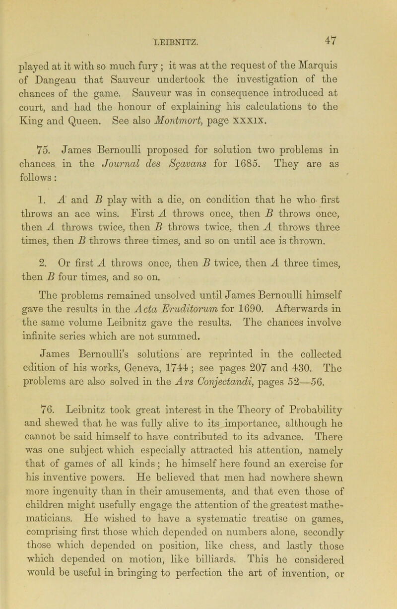 played at it with so much fury; it was at the request of the Marquis of Dangeau that Sauveur undertook the investigation of the chances of the game. Sauveur was in consequence introduced at court, and had the honour of explaining his calculations to the King and Queen. See also Montmort, page xxxix. 75. James Bernoulli proposed for solution two problems in chances in the Journal des Sgavans for 1685. They are as follows: 1. A and B play with a die, on condition that he who first throws an ace wins. First A throws once, then B throws once, then A throws twice, then B throws twice, then A throws three times, then B throws three times, and so on until ace is thrown. 2. Or first A throws once, then B twice, then A three times, then B four times, and so on. The problems remained unsolved until James Bernoulli himself gave the results in the Acta JEruditorum for 1690. Afterwards in the same volume Leibnitz gave the results. The chances involve infinite series which are not summed. James Bernoulli’s solutions are reprinted in the collected edition of his works, Geneva, 1744 ; see pages 207 and 430. The problems are also solved in the Ars Conjectandi, pages 52—56. 76. Leibnitz took great interest in the Theory of Probability and shewed that he was fully alive to its importance, although he cannot be said himself to have contributed to its advance. There was one subject which especially attracted his attention, namely that of games of all kinds; he himself here found an exercise for his inventive powers. He believed that men had nowhere shewn more ingenuity than in their amusements, and that even those of children might usefully engage the attention of the greatest mathe- maticians. He wished to have a systematic treatise on games, comprising first those which depended on numbers alone, secondly those which depended on position, like chess, and lastly those which depended on motion, like billiards. This he considered would be useful in bringing to perfection the art of invention, or