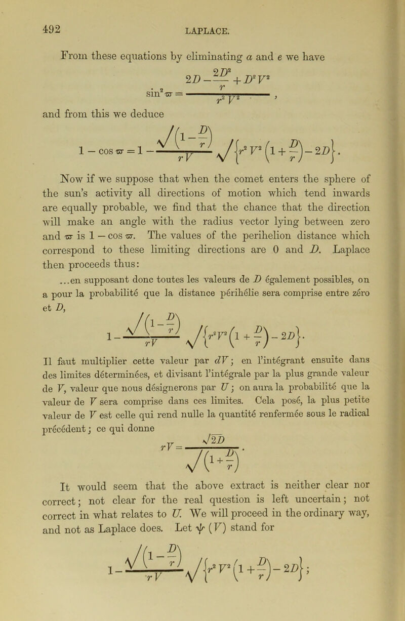 From these equations by eliminating a and e we have 2D2 2 D-— +JD2 V2 sin -nr = and from this we deduce r vw 1 - cos , -1 - r- } JY V (l + g) - 2Z>( ■ Now if we suppose that when the comet enters the sphere of the sun’s activity all directions of motion which tend inwards are equally probable, we find that the chance that the direction will make an angle with the radius vector lying between zero and -ct is 1 — cos -or. The values of the perihelion distance which correspond to these limiting directions are 0 and D. Laplace then proceeds thus: ...en supposant done toutes les valeurs de D egalement possibles, on a pour la probabilite que la distance perihelie sera comprise entre zero et D, II faut multiplier cette valeur par dV; en l’integrant ensuite dans des limites determinees, et divisant 1’integrate par la plus grande valeur de V, valeur que nous designerons par U; on aura la probabilite que la valeur de V sera comprise dans ces limites. Cela pose, la plus petite valeur de V est celle qui rend nulle la quantite renfermee sous le radical precedent; ce qui donne Jw rV = VH) It would seem that the above extract is neither clear nor correct; not clear for the real question is left uncertain; not correct in what relates to K We will proceed in the ordinary way, and not as Laplace does. Let (V) stand for