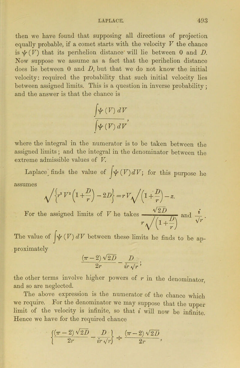 then we have found that supposing all directions of projection equally probable, if a comet starts with the velocity F the chance is^F) that its perihelion distance'will lie between 0 and D. Now suppose we assume as a fact that the perihelion distance does lie between 0 and D, but that we do not know the. initial velocity: required the probability that such initial velocity lies between assigned limits. This is a question in inverse probability ; and the answer is that the chance is fir(V) dV flr(V)dV where the integral in the numerator is to be taken between the assigned limits ; and the integral in the denominator between the extreme admissible values of V Laplace^finds the value of J^(V)dF; for this purpose he assumes ■v/f D V2 -2D\=rVj l + ~ )-z D r For the assigned limits of V he takes V2 D and — . The value of (F) dV between these limits he finds to be ap- proximately (tt - 2) V2D D 2 r ir *Jr ’ the other terms involve higher powers of r in the denominator and so are neglected. The above expression is the numerator of the chance which we require. For the denominator we may suppose that the upper limit of the velocity is infinite, so that i will now be infinite Hence we have for the required chance (|7T — 2) V2D D I _ {tt — 2) V2Z> 2 r ir \/ r} * 2 r