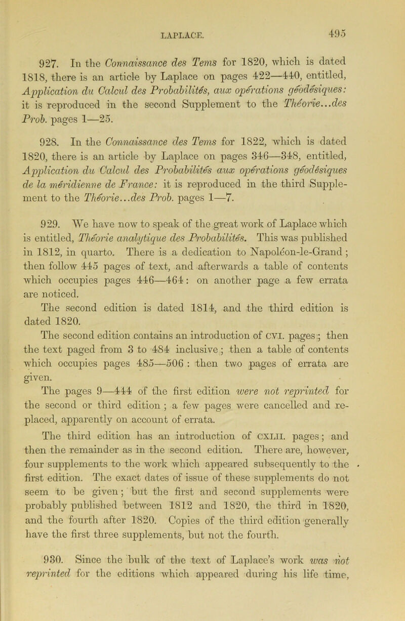 927. In the Comaissmce des Terns for 1820, which is dated 1818, there is an article by Laplace on pages 422—440, entitled, Application du Calcul des Probability, aux operations geodesiques: it is reproduced in the second Supplement to the Theorie...des Prob. pages 1—25. 928. In the Connaissance des Terns for 1822, which is dated 1820, there is an article by Laplace on pages 346—348, entitled, Application du Calcul des Probability aux operations geodesiques de la meridienne de France: it is reproduced in the third Supple- ment to the Theorie.. .des Prob. pages 1—7. 929. We have now to speak of the great work of Laplace which is entitled, Theorie analytique des Probability. This was published in 1812, in quarto. There is a dedication to Napoldon-le-Grand ; then follow 445 pages of text, and afterwards a table of contents which occupies pages 446—464: on another page a few errata are noticed. The second edition is dated 1814, and the third edition is dated 1820. The second edition contains an introduction of CVI. pages ; then the text paged from 3 to 484 inclusive; then a table of contents which occupies pages 485—506 : then two pages of errata are given. The pages 9—444 of the first edition were not reprinted for the second or third edition ; a few pages were cancelled and re- placed, apparently on account of errata. The third edition has an introduction of CXLii. pages; and then the remainder as in the second edition. There are, however, four supplements to the work which appeared subsequently to the . first edition. The exact dates of issue of these supplements do not seem to be given; but the first and second supplements were probably published between 1812 and 1820, the third in 1820, and the fourth after 1820. Copies of the third edition generally have the first three supplements, but not the fourth. 930. Since the bulk of the text of Laplace’s work was not reprinted for the editions which appeared during his life time.