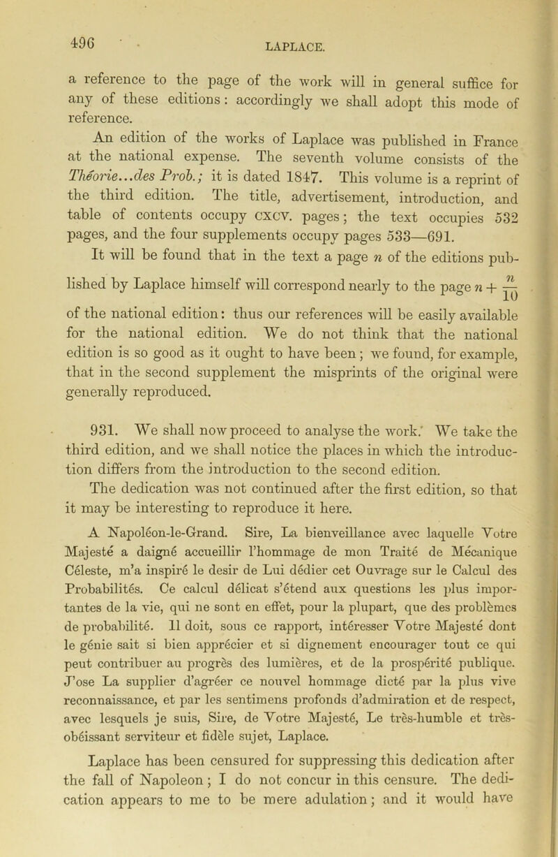 a reference to the page of the work will in general suffice for any of these editions: accordingly we shall adopt this mode of reference. An edition of the works of Laplace was published in France at the national expense. The seventh volume consists of the Theorie...des Prob.; it is dated 1847. This volume is a reprint of the third edition. The title, advertisement, introduction, and table of contents occupy cxcv. pages; the text occupies 532 pages, and the four supplements occupy pages 533—691. It will be found that in the text a page n of the editions pub- lished by Laplace himself will correspond nearly to the page n + ^ of the national edition: thus our references will be easily available for the national edition. We do not think that the national edition is so good as it ought to have been; we found, for example, that in the second supplement the misprints of the original were generally reproduced. 931. We shall now proceed to analyse the work: We take the third edition, and we shall notice the places in which the introduc- tion differs from the introduction to the second edition. The dedication was not continued after the first edition, so that it may be interesting to reproduce it here. A Napoleon-le-Grand. Sire, La bienveillance avec laquelle Yotre Majeste a daigne accueillir l’hommage de mon Traite de Mecanique Celeste, m’a inspire le desir de Lui dedier cet Ouvrage sur le Calcul des Probabilites. Ce calcul delicat s’etend aux questions les plus impor- tantes de la vie, qui ne sont en effet, pour la plupart, que des problbmes de probabilite. 11 doit, sous ce rapport, interesser Yotre Majeste dont le genie sait si bien apprecier et si dignement encourager tout ce qui peut contribuer au progres des lumieres, et de la prosperite publique. J’ose La supplier d’agreer ce nouvel hommage dict6 par la plus vive reconnaissance, et par les sentimens profonds d’admiration et de respect, avec lesquels je suis, Sire, de Yotre Majesty, Le tres-humble et tres- ob6issant serviteur et fidele sujet, Laplace. Laplace has been censured for suppressing this dedication after the fall of Napoleon ; I do not concur in this censure. The dedi- cation appears to me to be mere adulation; and it would have