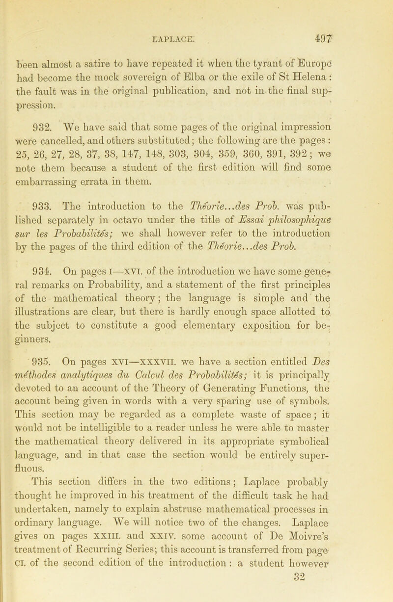 been almost a satire to have repeated it when the tyrant of Europe had become the mock sovereign of Elba or the exile of St Helena : the fault was in the original publication, and not in the final sup- pression. 932. We have said that some pages of the original impression were cancelled, and others substituted; the following are the pages : 25, 26, 27, 28, 37, 38, 147, 148, 303, 304, 359, 360, 391, 392; we note them because a student of the first edition will find some embarrassing errata in them. 933. The introduction to the Tlieorie...des Prob. was pub- lished separately in octavo under the title of Essai philosophique sur les Probabilites; we shall however refer to the introduction by the pages of the third edition of the Theorie.. .des Prob. 934. On pages I—xvi. of the introduction we have some gene-; ral remarks on Probability, and a statement of the first principles of the mathematical theory; the language is simple and the illustrations are clear, but there is hardly enough space allotted to the subject to constitute a good elementary exposition for be- ginners. 935. On pages xvi—xxxvn. we have a section entitled Des mtftliodes analytiques du Calcul des Probabilites; it is principally devoted to an account of the Theory of Generating Functions, the account being given in words with a very sparing use of symbols. This section may be regarded as a complete waste of space; it would not be intelligible to a reader unless he were able to master the mathematical theory delivered in its appropriate symbolical language, and in that case the section would be entirely super- fluous. This section differs in the two editions; Laplace probably thought he improved in his treatment of the difficult task he had undertaken, namely to explain abstruse mathematical processes in ordinary language. We will notice two of the changes. Laplace gives on pages XXIII. and xxiv. some account of De Moivre’s treatment of Recurring Series; this account is transferred from page Cl. of the second edition of the introduction: a student however 32
