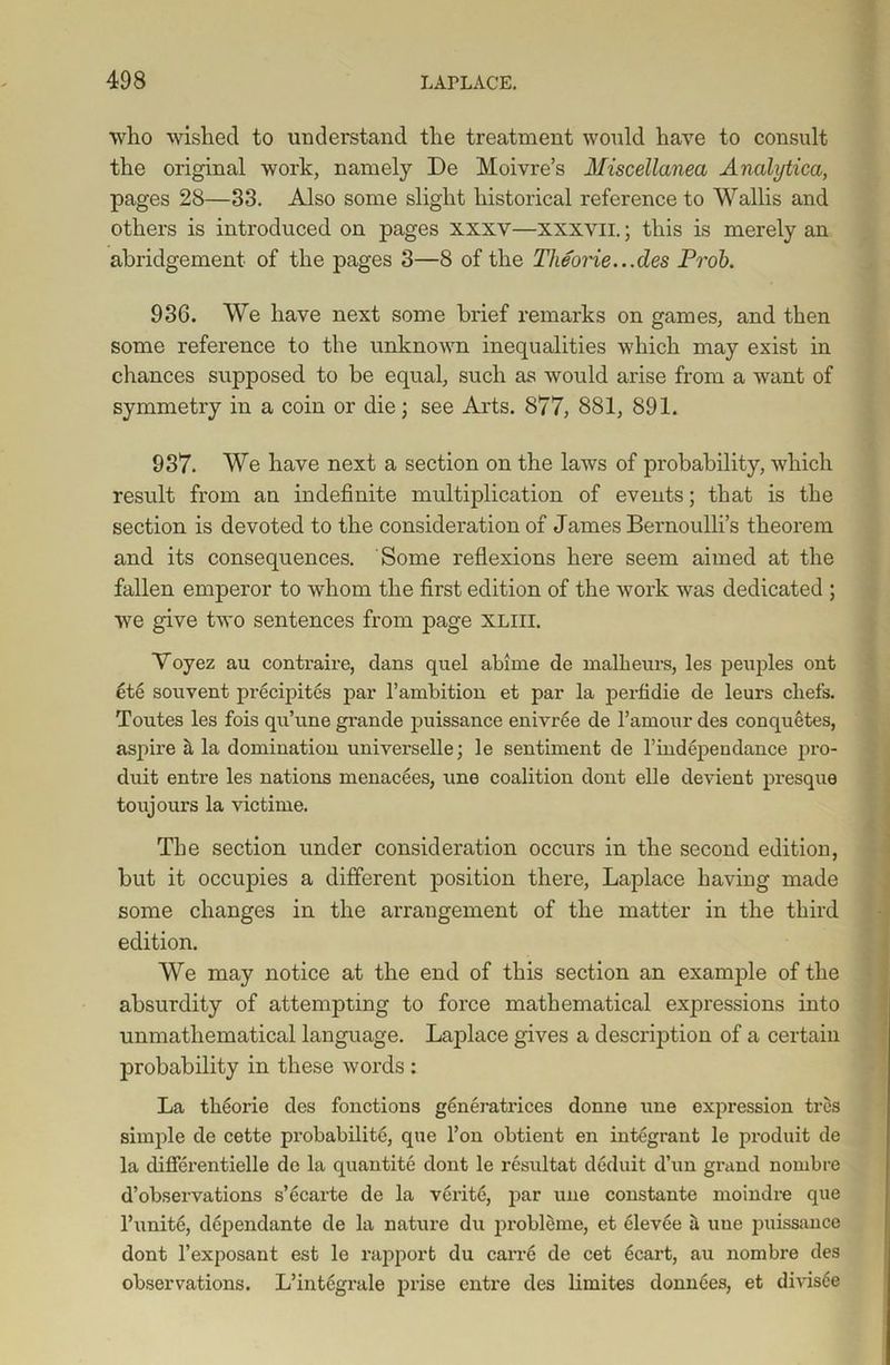 who wished to understand the treatment would have to consult the original work, namely De Moivre’s Miscellanea Analytica, pages 28—33. Also some slight historical reference to Wallis and others is introduced on pages xxxv—xxxvil.; this is merely an abridgement of the pages 3—8 of the Theorie...des Prob. 936. We have next some brief remarks on games, and then some reference to the unknown inequalities which may exist in chances supposed to be equal, such as would arise from a want of symmetry in a coin or die; see Arts. 877, 881, 891. 937. We have next a section on the laws of probability, which result from an indefinite multiplication of events; that is the section is devoted to the consideration of James Bernoulli’s theorem and its consequences. Some reflexions here seem aimed at the fallen emperor to whom the first edition of the work was dedicated ; we give two sentences from page xliii. Voyez au contraire, dans quel abime de malheurs, les peuples out ete souvent precipites par l’ambition et par la perfidie de leurs chefs. Toutes les fois qu’une grande puissance enivree de l’amour des conquetes, aspire a la domination universelle; le sentiment de l’independance pro- duit entre les nations menacees, une coalition dont elle devient presque toujours la victime. The section under consideration occurs in the second edition, but it occujnes a different position there, Laplace having made some changes in the arrangement of the matter in the third edition. We may notice at the end of this section an example of the absurdity of attempting to force mathematical expressions into unmatliematical language. Laplace gives a description of a certain probability in these words : La theorie des fonctions generatrices donne une expression tres simple de cette probabilite, que l’on obtient en integrant le produit de la differentielle de la quantite dont le resultat deduit d’un grand nombre d’observations s’ecarte de la verite, par une constante moindre que l’unite, dependante de la nature du probleme, et elevee a une puissance dont l’exposant est le rapport du carre de cet ecart, au nombre des observations. L’integrale prise entre des limites donnees, et divisce
