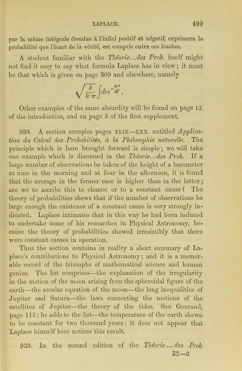 par la meme integrate etendue & Finfini positif et negatif, exprimera la probability que l’ecart de la verite, est compris entre ces limites. A student familiar with the Theorie.. .des Prob. itself might not find it easy to say what formula Laplace has in view; it must be that which is given on page 309 and elsewhere, namely Other examples of the same absurdity will be found on page LI. of the introduction, and on page 5 of the first supplement. 938. A section occupies pages xlix—LXX. entitled Applica- tion du Calcul des Probabilites, a la Philosophic naturelle. The principle which is here brought forward is simple; we will take one example which is discussed in the Theorie.. .des Prob. If a large number of observations be taken of the height of a barometer at nine in the morning and at four in the afternoon, it is found that the average in the former case is higher than in the latter; are we to ascribe this to chance or to a constant cause? The theory of jDrobabilities shews that if the number of observations be large enough the existence of a constant cause is very strongly in- dicated. Laplace intimates that in this way he had been induced to undertake some of his researches in Physical Astronomy, be- cause the theory of probabilities shewed irresistibly that there were constant causes in operation. Thus the section contains in reality a short summary of La- place’s contributions to Physical Astronomy; and it is a memor- able record of the triumphs of mathematical science and human genius. The list comprises—the explanation of the irregularity in the motion of the moon arising from the spheroidal figure of the earth—the secular equation of the moon—the long inequalities of Jupiter and Saturn—the laws connecting the motions of the satellites of Jupiter—the theory of the tides. See Gouraud, page 115 ; he adds to the list—the temperature of the earth shewn to be constant for two thousand years: it does not appear that Laplace himself here notices this result. 939. In the second edition of the Theorie... des Prob. 32—2