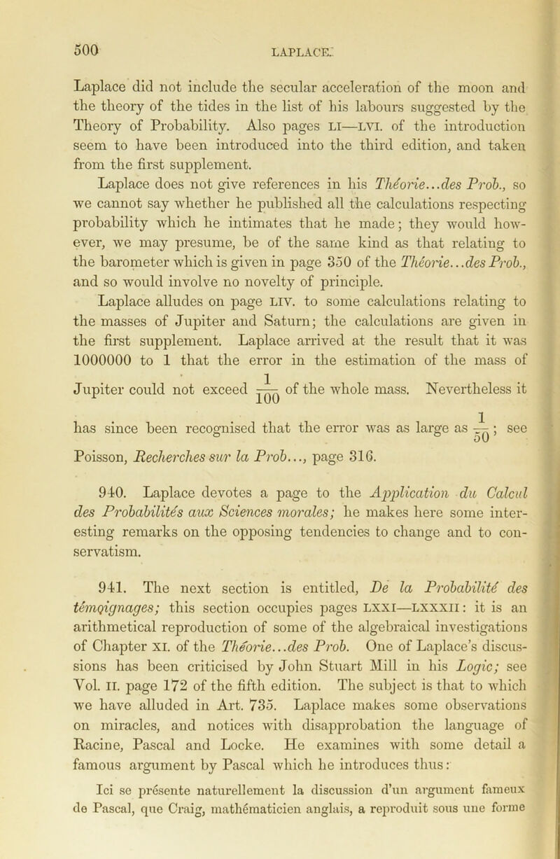 Laplace did not include the secular acceleration of the moon and the theory of the tides in the list of his labours suggested by the Theory of Probability. Also pages LI—LVI. of the introduction seem to have been introduced into the third edition, and taken from the first supplement. Laplace does not give references in his TMorie...des Prob., so we cannot say whether he published all the calculations respecting probability which he intimates that he made; they would how- ever, we may presume, be of the same kind as that relating to the barometer which is given in page 350 of the Theorie.. .des Prob., and so would involve no novelty of principle. Laplace alludes on page Liv. to some calculations relating to the masses of Jupiter and Saturn; the calculations are given in the first supplement. Laplace arrived at the result that it was 1000000 to 1 that the error in the estimation of the mass of Jupiter could not exceed —of the whole mass. Nevertheless it has since been recognised that the error was as large as ~; see Poisson, Reclierches sur la Prob..., page 31G. 940. Laplace devotes a page to the Application du Calcid des Probabilites aux Sciences morales; he makes here some inter- esting remarks on the opposing tendencies to change and to con- servatism. 941. The next section is entitled, De la Probability des temqignages; this section occupies pages lxxi—lxxxii : it is an arithmetical reproduction of some of the algebraical investigations of Chapter XI. of the Theorie...des Prob. One of Laplace’s discus- sions has been criticised by John Stuart Mill in his Logic; see Vol. II. page 172 of the fifth edition. The subject is that to which we have alluded in Art. 735. Laplace makes some observations on miracles, and notices with disapprobation the language of Racine, Pascal and Locke. He examines with some detail a famous argument by Pascal which he introduces thus: Ici se presente naturellemcnt la discussion d’un argument fameux de Pascal, que Craig, mathematicien anglais, a reproduit sous une forme