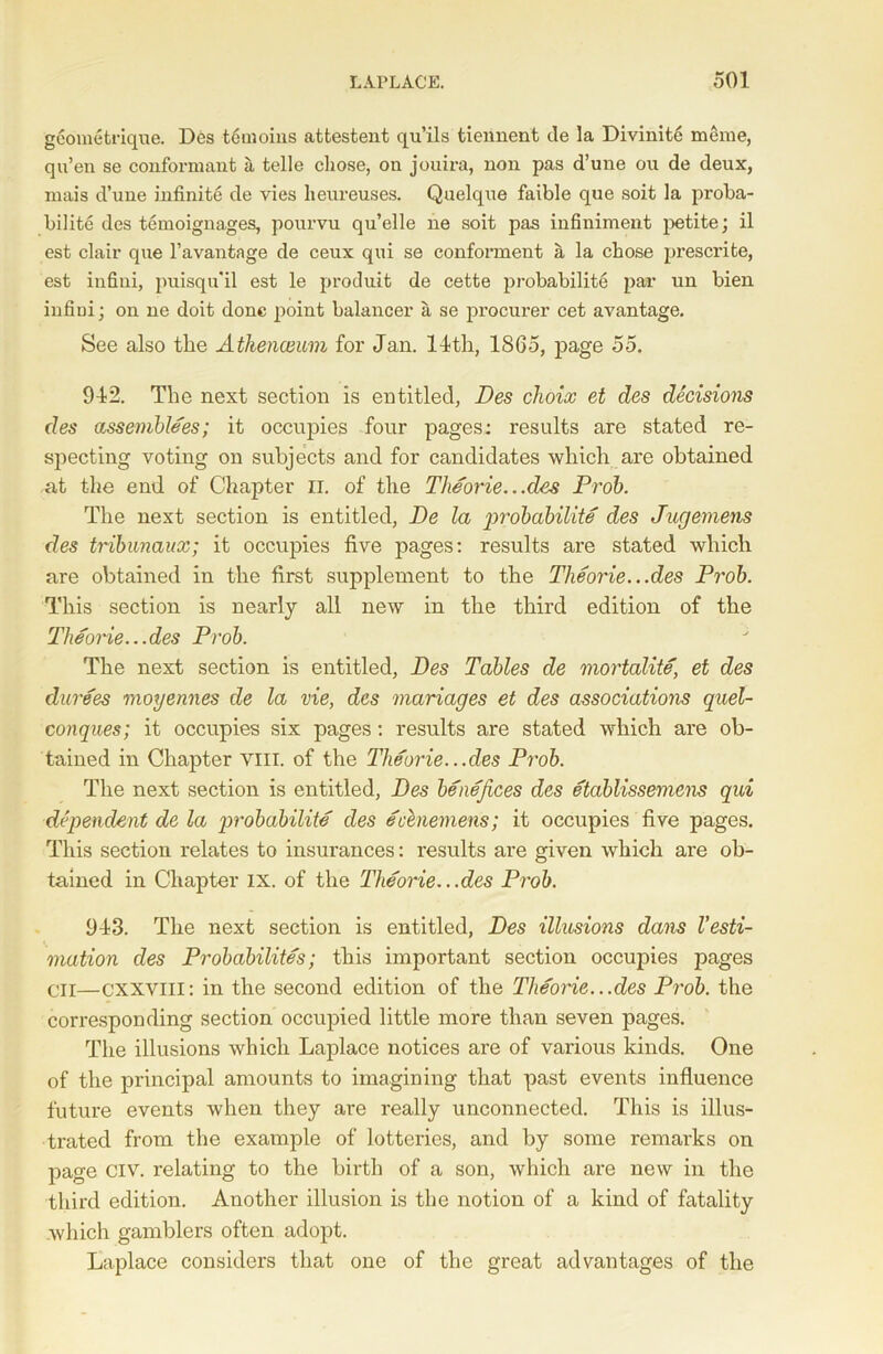 geometrique. Des temoins atfcestent qu’ils tiennent tie la Divinit6 meme, qu’en se conformant a, telle chose, on jouira, non pas d’une ou de deux, mais d’une infinite de vies heureuses. Quelque faible que soit la proba- bility des temoignages, pourvu qu’elle ne soit pas infinimeut petite; il est clair que l’avantage de ceux qui se conforment a la chose prescrite, est infini, puisqu'il est le produit de cette probabilite par un bien infiui; on ne doit done point balancer a se procurer cet avantage. See also the Athenceum for Jan. 11th, 1865, page 55. 942. The next section is entitled, Des choix et des decisions des assemblees; it occupies four pages: results are stated re- specting voting on subjects and for candidates which are obtained .at the end of Chapter II. of the Theorie...des Prob. The next section is entitled, De la g>robabilite des Jugemens des tribunaux; it occupies five pages: results are stated which are obtained in the first supplement to the Theorie...des Prob. This section is nearly all new in the third edition of the Theorie... des Prob. The next section is entitled, Des Tables de mortality et des durees moyennes de la vie, des mariages et des associations quel- conques; it occupies six pages: results are stated which are ob- tained in Chapter Yin. of the Theorie...des Prob. The next section is entitled, Des benefices des etablissemens qui dependent de la probabilite des ecenemens; it occupies five pages. This section relates to insurances: results are given which are ob- tained in Chapter ix. of the Theorie.. .des Prob. 943. The next section is entitled, Des illusions dans I’esti- mation des Probability; this important section occupies pages Cir—cxxvill: in the second edition of the Theorie.. .des Prob. the corresponding section occupied little more than seven pages. The illusions which Laplace notices are of various kinds. One of the principal amounts to imagining that past events influence future events when they are really unconnected. This is illus- trated from the example of lotteries, and by some remarks on page Civ. relating to the birth of a son, which are new in the third edition. Another illusion is the notion of a kind of fatality which gamblers often adopt. Laplace considers that one of the great advantages of the