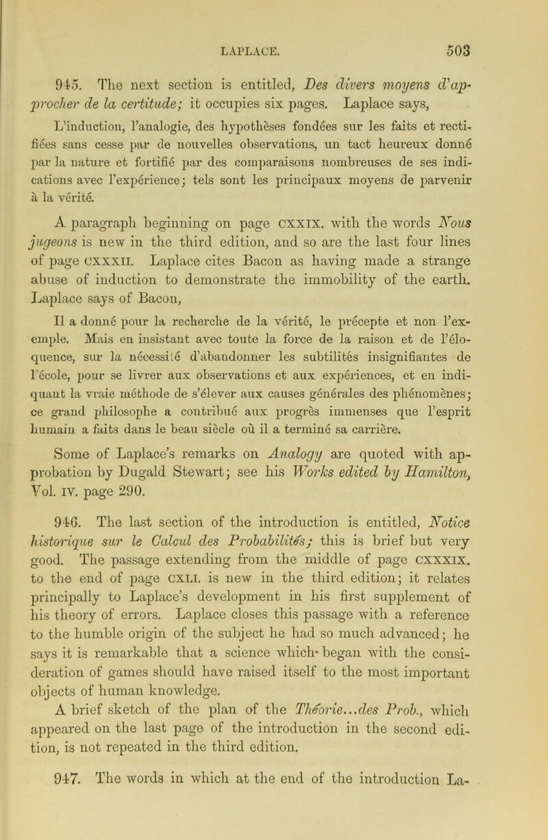 945. The next section is entitled, Des divers moyens d'ap- procher de la certitude; it occupies six pages. Laplace says, L’induction, l’analogie, des hypotheses fondees sur les faits et recti- fiees sans cesse par de nouvelles observations, un tact lieureux donne par la nature et fortifie par des comparisons nombreuses de ses indi- cations avec l’experience; tels sont les principaux moyens de parvenir a la verite. A paragraph beginning on page cxxix. with the words Nous jugeons is new in the third edition, and so are the last four lines of page CXXXII. Laplace cites Bacon as having made a strange abuse of induction to demonstrate the immobility of the earth. Laplace says of Bacon, II a donne pour la recherche de la verite, le precepte et non l’ex- emple. Mais en insistant avec toute la force de la raison et de l’elo- quence, sur la necessile d’abaudonner les subtilites insignidantes de l’ecole, pour se livrer aux observations et aux experiences, et en indi- quant la vraie methode de s’elever aux causes generales des plienomenes; ce grand philosophe a contribue aux progres immenses que 1’esprit humain a faits dans le beau siecle ou il a terming sa carriere. Some of Laplace’s remarks on Analogy are quoted with ap- probation by Dugald Stewart: see his Works edited by Hamilton, Yol. IV. page 290. 946. The last section of the introduction is entitled, Notice historique sur le Galcul des Probability; this is brief but very good. The passage extending from the middle of page cxxxix. to the end of page CXLI. is new in the third edition; it relates principally to Laplace’s development in his first supplement of his theory of errors. Laplace closes this passage with a reference to the humble origin of the subject he had so much advanced; he says it is remarkable that a science which* began with the consi- deration of games should have raised itself to the most important objects of human knowledge. A brief sketch of the plan of the Tlieorie...des Prob., which appeared on the last page of the introduction in the second edi- tion, is not repeated in the third edition. 947. The words in which at the end of the introduction La-