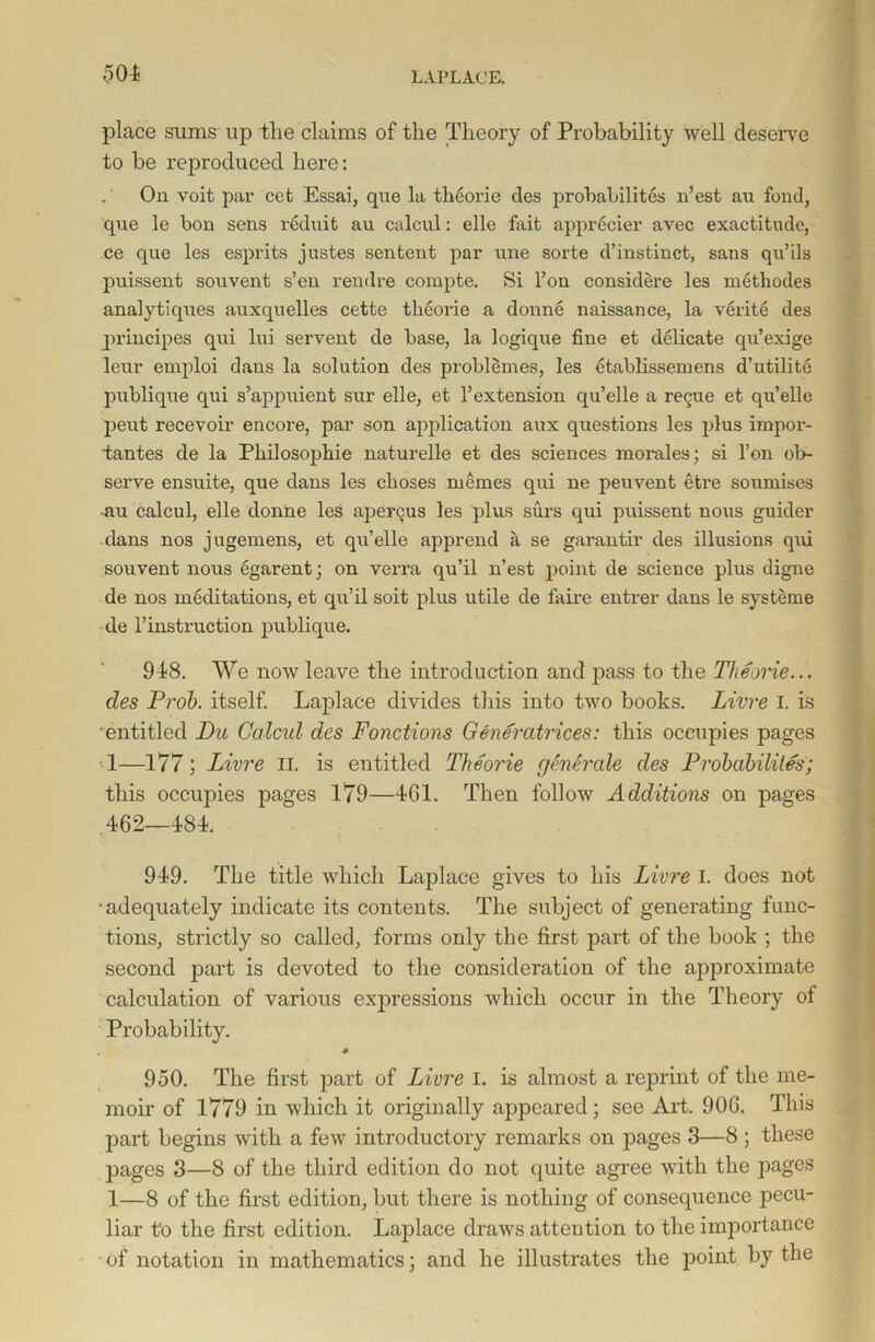 place sums up the claims of the Theory of Probability well deserve to be reproduced here: On voit par cet Essai, que la theorie des probabilites n’est au fond, que le bon sens rcduit au calcul: elle fait apprecier avec exactitude, ce que les esprits justes sentent par une sorte d’instinct, sans qu’ils puissent souvent s’en rendre compte. Si l’on considere les methodes analytiques auxquelles cette theorie a donne naissance, la verite des principes qui lui servent de base, la logique fine et delicate qu’exige leur emploi dans la solution des problemes, les etablissemens d’utilite publique qui s’appuient sur elle, et l’extension qu’elle a regue et qu’elle pent recevoir encore, par son application aux questions les plus impor- tantes de la Philosophic naturelle et des sciences morales; si l’on ob- serve ensuite, que dans les choses memes qui ne peuvent etre soumises au calcul, elle donne les apergus les plus surs qui puissent nous guider dans nos jugemens, et qu’elle apprend a se garantir des illusions qui souvent nous egarent; on verra qu’il n’est point de science plus digne de nos meditations, et qu’il soit plus utile de faire entrer dans le systeme de l’instruction publique. 948. We now leave the introduction and pass to the Theorie... des Prob. itself. Laplace divides this into two books. Lime I. is entitled Du Ccilcid des Fonctions Generatrices: this occupies pages 1—177; Livre n. is entitled Theorie generate des Probabilites; this occupies pages 179—4G1. Then follow Additions on pages 462—484. 949. The title which Laplace gives to his Livre I. does not •adequately indicate its contents. The subject of generating func- tions, strictly so called, forms only the first part of the book ; the second part is devoted to the consideration of the approximate calculation of various expressions which occur in the Theory of Probability. # 950. The first part of Livre I. is almost a reprint of the me- moir of 1779 in which it originally appeared; see Art. 906. This part begins with a few introductory remarks on pages 3—8; these pages 3—8 of the third edition do not quite agree with the pages 1—8 of the first edition, but there is nothing of consequence pecu- liar to the first edition. Laplace draws attention to the importance of notation in mathematics; and he illustrates the point by the