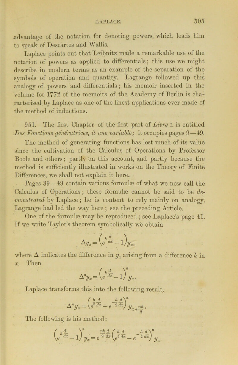 advantage of the notation for denoting powers, which leads him to speak of Descartes and Wallis. Laplace points out that Leibnitz made a remarkable use of the notation of powers as applied to differentials; this use we might describe in modern terms as an example of the separation of the symbols of operation and quantity. Lagrange followed up this analogy of powers and differentials ; his memoir inserted in the volume for 1772 of the memoirs of the Academy of Berlin is cha- racterised by Laplace as one of the finest applications ever made of the method of inductions. 951. The first Chapter of the first part of Livre I. is entitled Fes Fonctions generatrices, a une variable; it occupies pages 9—49. The method of generating functions has lost much of its value since the cultivation of the Calculus of Operations by Professor Boole and others; partly on this account, and partly because the method is sufficiently illustrated in works on the Theory of Finite Differences, we shall not explain it here. Pages 39—49 contain various formulas of what we now call the Calculus of Operations; these formulae cannot be said to be de- monstrated by Laplace; he is content to rely mainly on analogy. Lagrange had led the way here; see the preceding Article. One of the formulae may be reproduced ; see Laplace’s page 41. If we write Taylor’s theorem symbolically we obtain where A indicates the difference in yx arising from a difference It in x. Then Laplace transforms this into the following result, = \e2 dx -e 2dx) yx+nh. The following is his method: