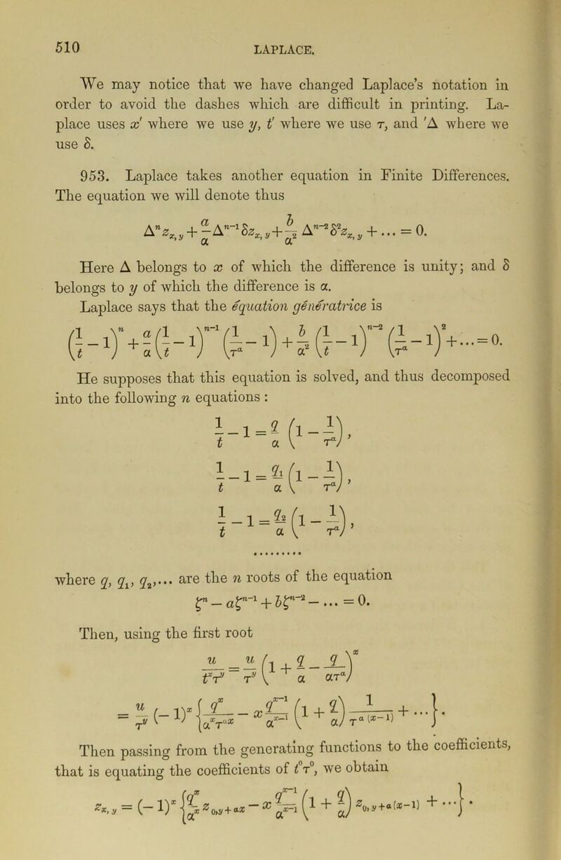We may notice that we have changed Laplace’s notation in order to avoid the dashes which are difficult in printing. La- place uses x where we use y, t' where we use t, and 'A where we use 8. 953. Laplace takes another equation in Finite Differences. The equation we will denote thus A%, + |AM&fc,+£ A-^, +... = 0. Here A belongs to x of which the difference is unity; and S belongs to y of which the difference is a. Laplace says that the equation generatrice is He supposes that this equation is solved, and thus decomposed into the following n equations : where q, qv y3>... are the n roots °f the equation 0. Then, using the first root u (x , 9 _ 9 V tV T* v a aW Then passing from the generating functions to the coefficients, that is equating the coefficients of t t°, we obtain £2 z0»j/+a* x a*-i 1 + aV(',*+a(*~1) +