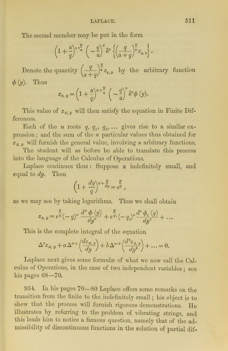 The second member may be put in the form Denote the quantity by the arbitrary <f'■) (y). Thus function This value of zXi y will then satisfy the equation in Finite Dif- ferences. Each of the n roots q, qv q2, ... gives rise to a similar ex- pression ; and the sum of the n particular values thus obtained for zx> y will furnish the general value, involving n arbitrary functions. The student will as before be able to translate this process into the language of the Calculus of Operations. Laplace continues thus : Suppose a indefinitely small, and equal to dy. Then / dy\x+jf y (1+f) d!,=e5- as we may see by taking logarithms. Thus we shall obtain **. y = e9~(- sY ^ ( StY + * • * This is the complete integral of the equation Laplace next gives some formulae of what we now call the Cal- culus of Operations, in the case of two independent variables ; see his pages 68—70. 954. In his pages 70—80 Laplace offers some remarks on the transition from the finite to the indefinitely small; his object is to shew that the process will furnish rigorous demonstrations. He illustrates by referring to the problem of vibrating strings, and this leads him to notice a famous question, namely that of the ad- missibility of discontinuous functions in the solution of partial dif-