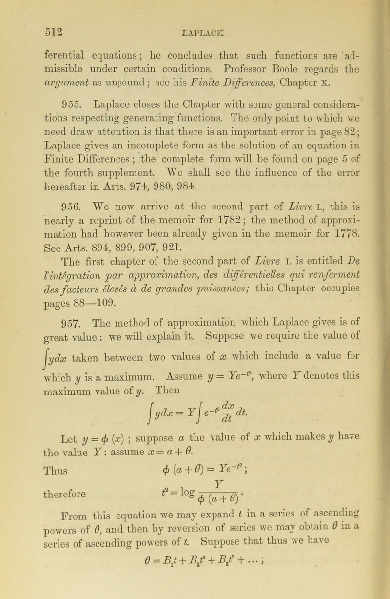 ferential equations; he concludes that such functions are ad- missible under certain conditions. Professor Boole regards the argument as unsound; see his Finite Differences, Chapter x. 955. Laplace closes the Chapter with some general considera- tions respecting generating functions. The only point to which we need draw attention is that there is an important error in page 82; Laplace gives an incomplete form as the solution of an equation in Finite Differences; the complete form will be found on page 5 of the fourth supplement. We shall see the influence of the error hereafter in Arts. 974, 980, 984. 956. We now arrive at the second part of Livre I., this is nearly a reprint of the memoir for 1782; the method of approxi- mation had however been already given in the memoir for 1778. See Arts. 894, 899, 907, 921. The first chapter of the second part of Livre I. is entitled De Tintegration par approximation, des differentielles qui renferment des facteurs Sieves d de grandes puissances; this Chapter occupies pages 88—109. 957. The method of approximation which Laplace gives is of great value : we will explain it. Suppose we require the value of jydx taken between two values of x which include a value for which y is a maximum. Assume y = Ye~t', where 1 denotes this maximum value of y. Then Jydt-rf'-’gdt. Let y = <f> (x) ; suppose a the value of x which makes y have the value Y: assume x = a 4- 6. Thus (f) (a + 6) = Ye~( ; therefore t = log + • From this equation we may expand t in a series of ascending powers of 6, and then by reversion of series we may obtain 6 in a series of ascending powers of t. Suppose that thus we have d = B1t+B/ + B/+...;