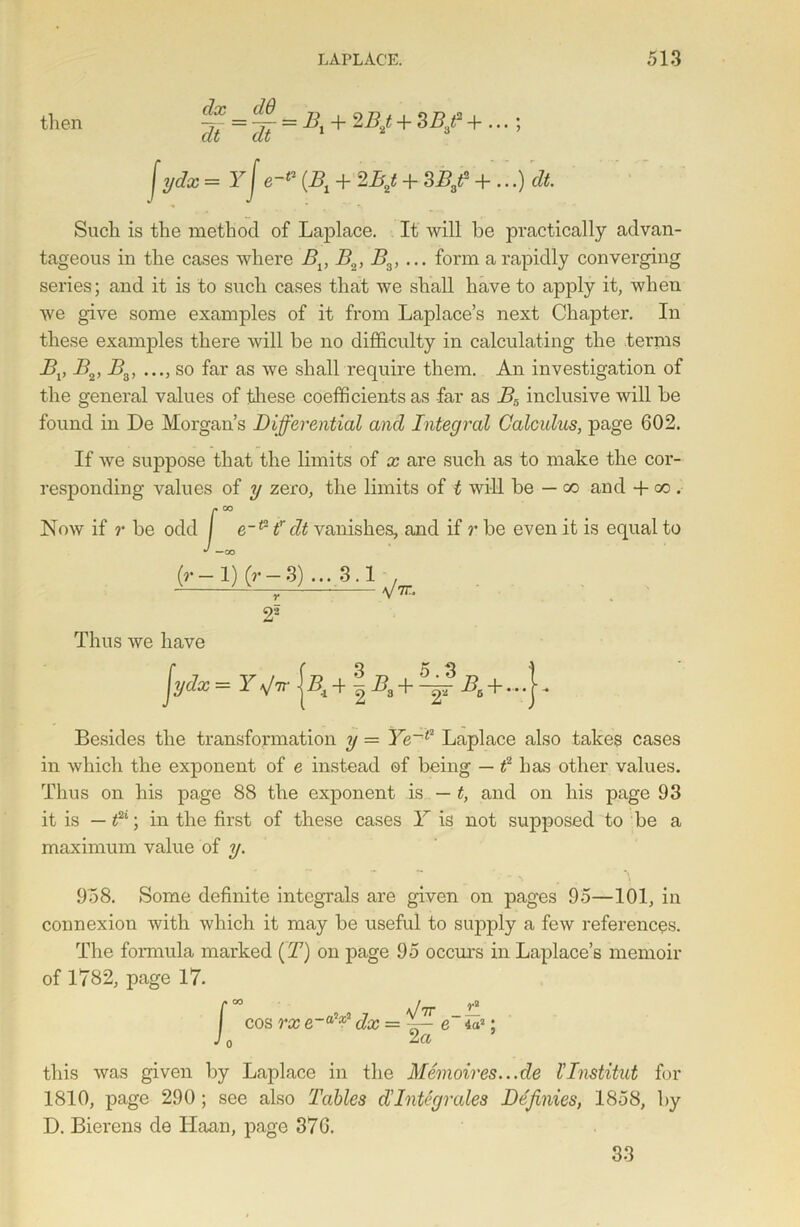 then ^ = ^- = B, + 2B,t + 3Bf f ydx =Yje-“ (L\ + 2/y + SB/ + Such is the method of Laplace. It will be practically advan- tageous in the cases where Bv B„, Ba> ... form a rapidly converging series; and it is to such cases that we shall have to apply it, when we give some examples of it from Laplace’s next Chapter. In these examples there will be no difficulty in calculating the terms BvB2,B3, ..., so far as we shall require them. An investigation of the general values of these coefficients as far as Br> inclusive will be found in De Morgan’s Differential and Integral Calculus, page 602. If we suppose that the limits of x are such as to make the cor- responding values of y zero, the limits of t will be — co aud + go . Now if r be odd / e-t2 f dt vanishes, and if r be even it is equal to *' —co (r- 1) (r — 3) ... 3.1 r 25 r. Thus we have Besides the transformation y = Ye~l2 Laplace also takes cases in which the exponent of e instead of being — f has other values. Thus on his page 88 the exponent is — t, and on his page 93 it is — «2‘; in the first of these cases Y is not supposed to be a maximum value of y. 9'58. Some definite integrals are given on pages 95—101, in connexion with which it may be useful to suj)ply a few references. The formula marked (T) on page 95 occurs in Laplace’s memoir of 1782, page 17. J. ni. 7 \hr cos rx e~a * dx = e 4as: 2a this was given by Laplace in the Memoires...de I'Institut for 1810, page 290 ; see also Tables d'Integrales Definies, 1858, by D. Bierens de ITaan, page 376. 33