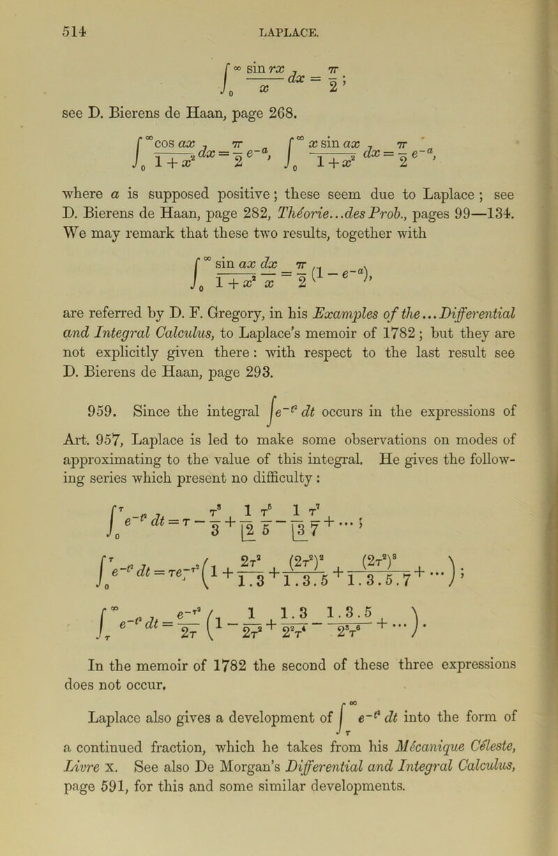 L °° smra; , tt —dx = r' see D. Bierens de Haan, page 268. f°°cos ax 7 7r xsinax 7 7r J. T+£‘dx=Jie ’ L ' where a is supposed positive; these seem due to Laplace ; see I). Bierens de Haan, page 282, Thdorie.. .cles Prob., pages 99—134. We may remark that these two results, together with sin ax dx 1 + x* x = l (1 - «-), are referred by D. F. Gregory, in his Examples of the...Differential and Integral Calculus, to Laplace’s memoir of 1782; but they are not explicitly given there: with respect to the last result see D. Bierens de Haan, page 293. 959. Since the integral Je~(2 dt occurs in the expressions of Art. 957, Laplace is led to make some observations on modes of approximating to the value of this integral. He gives the follow- ing series which present no difficulty : f * 0 TS 1 TB 1 T7 p-pjf — T — La.—z L_ — L+ f e dt~T 3 + [26 [3_7+ *” ’ In the memoir of 1782 the second of these three expressions does not occur. Laplace also gives a development of J e~(> dt into the form of a continued fraction, which he takes from his MScanique Celeste, Livre x. See also Be Morgan’s Differential and Integral Calculus, page 591, for this and some similar developments.
