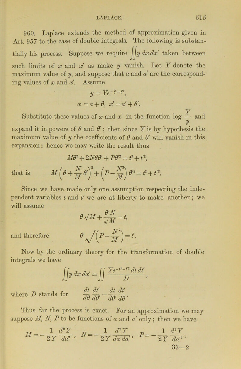 960. Laplace extends the method of approximation given in Art. 957 to the case of double integrals. The following is substan- tially his process. Suppose we require jjydxdx taken between such limits of x and x as make y vanish. Let Y denote the maximum value of y, and suppose that a and a are the correspond- ing values of x and x. Assume y = Ye-*-*', x =a + 6, x = a ■+ 6'. Y Substitute these values of x and x in the function log — and y expand it in powers of 6 and 6'; then since Y is by hypothesis the maximum value of y the coefficients of 6 and & will vanish in this expansion: hence we may write the result thus MB2 + 2 AW + P6'2 = t +1'2, that is m [e+y ej + (p- =?+e. Since we have made only one assumption respecting the inde- pendent variables t and t' we are at liberty to make another; we will assume 6<s/M+^ = t, and therefore YM N2s = A Now by the ordinary theory for the transformation of double integrals we have Ye-l'-adtdt' Jjy dxdx = JJ D , i r dt dt' dt dt' where D stands for Thus far the process is exact. For an approximation we may suppose M, N, P to be functions of a and a only; then we have M = - 1 d2Y 2 Y da2 N = — 1 d2Y 2 Y da da P=- 1 d2Y 2 Y da'2 * 33—2