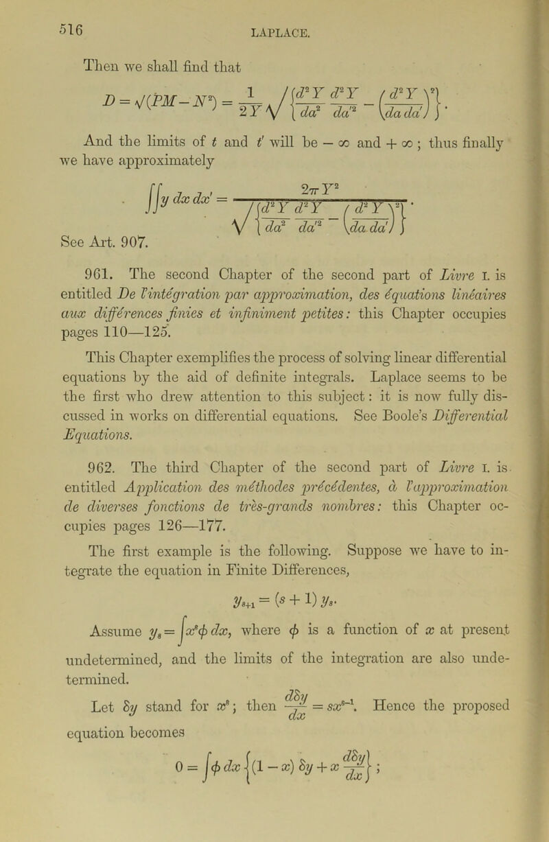 Then we shall find that D = is/(PM — N2) = 2 Y cTY <DY _ /d*Y \\ da? da!2 \dada) f ’ And the limits of t and t' will be — x and + oo ; thus finally we have approximately fJV dx dx = / \d2 Y d2 Y ( d2Y\\ * V | do? da!2 \da da') } See Art. 907. 961. The second Chapter of the second part of Livre I. is entitled De Vintegration par approximation, des Equations linSaires aux differences finies et infiniment petites: this Chapter occupies pages 110—125. This Chapter exemplifies the process of solving linear differential equations by the aid of definite integrals. Laplace seems to be the first who drew attention to this subject: it is now fully dis- cussed in works on differential equations. See Boole’s Differential Equations. 962. The third Chapter of the second part of Livre I. is. entitled Application des mdthocles prdcSdentes, d Vapproximation de cliverses /auctions de tres-grancls nombres: this Chapter oc- cupies pages 126—177. The first example is the following. Suppose we have to in- tegrate the equation in Finite Differences, = \s + 1) y,. , where </> is a function of x at present Assume y8 — undetermined, and the limits of the integration are also unde- termined. clS Let 8y stand for x*; then ~~ = sx*~\ Hence the proposed equation becomes 0 = J<f> dxc |(1 -x)8y + x ;