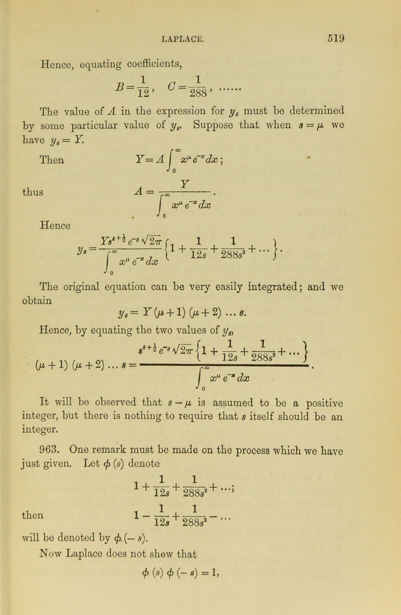 Hence, equating coefficients, ~ JL 1 12 ’ 288’ The value of A in the expression for y8 must be determined by some particular value of y8. Suppose that when a = ya we have y8 = Y. Then thus Hence Y A = =4 -I 0 x^e Xdx; Y I x* e~*dx Vs' Ysa*h-e-B\! 2 7T J 0 1 + £cm e-* (ia? 12a 288a + -}■ The original equation can be very easily integrated; and we obtain yg= Y(fj>+ 1) (ya + 2) ...a. Hence, by equating the two values of ya> (/* + 1) (fi + 2) 8 — ’+ * e~a V27t | 1 -1 f- ^ 12a ^ 288a' 38s2+ • } / J 0 x* e dx It will be observed that s — ya is assumed to be a positive integer, but there is nothing to require that a itself should be an integer. 963. One remark must be made on the process which we have just given. Let </> (a) denote 1 4- _L 4_ ^ i + 12a + 288a3^ l-~+ 1 then * 12a ' 288a3 will be denoted by <£.(— a). Now Laplace does not shew that <f) (a) </> (- a) = 1,