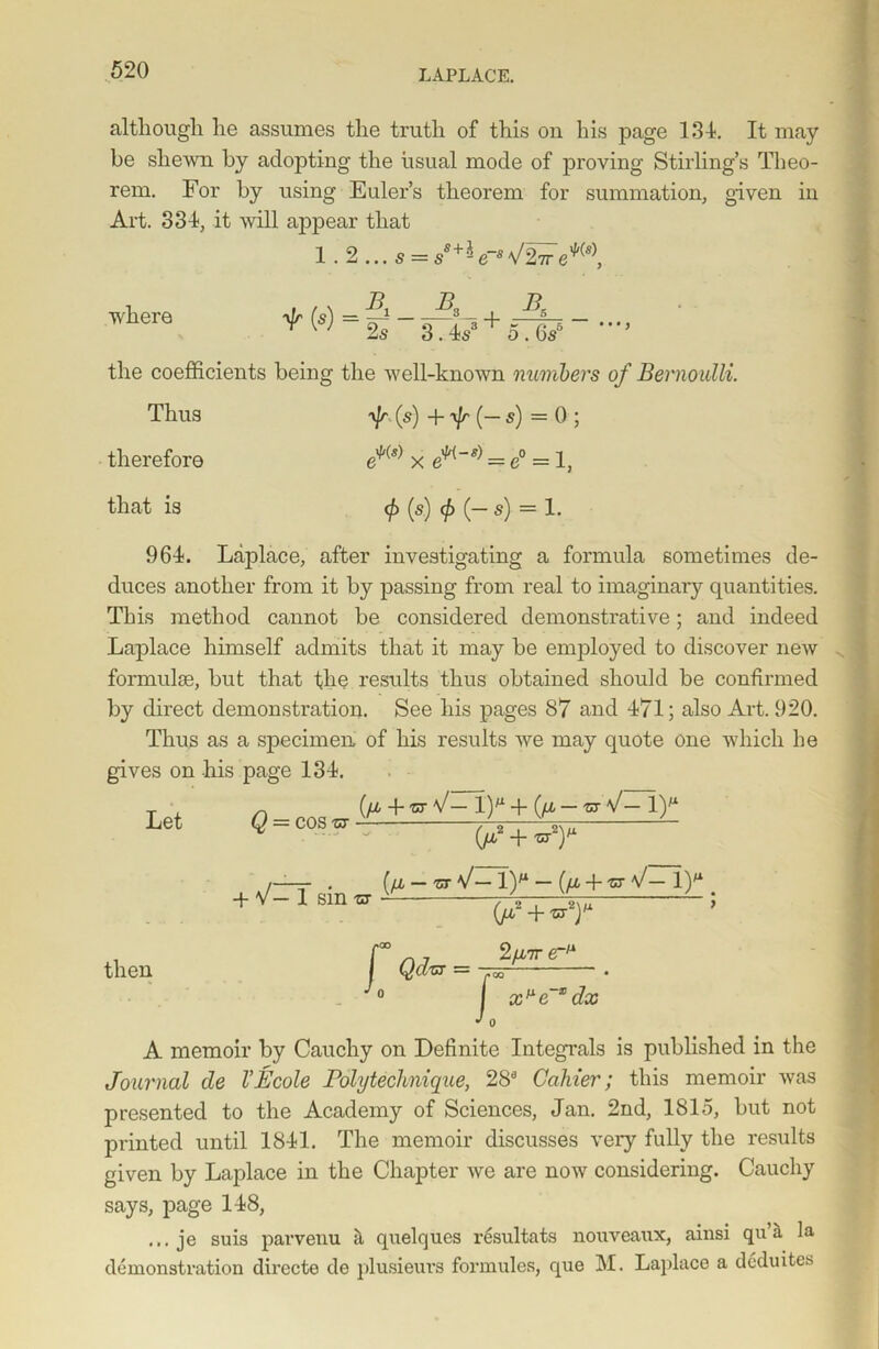 although he assumes the truth of this on his page 134. It may be shewn by adopting the usual mode of proving Stirling’s Theo- rem. For by using Euler’s theorem for summation, given in Art. 334, it will appear that 1.2...a = s'+aW27re*(l), where V ' 2s 3.Vo.6s* the coefficients being the well-known numbers of Bernoulli. Thus yjr (s) + \Jr (— s) = 0 ; therefore e^(s) x = e° = 1, that is (s) <£(—$) = 1. 964. Laplace, after investigating a formula sometimes de- duces another from it by passing from real to imaginary quantities. This method cannot be considered demonstrative; and indeed Laplace himself admits that it may be employed to discover new formulae, but that the results thus obtained should be confirmed by direct demonstration. See his pages 87 and 471; also Art. 920. Thus as a specimen of his results we may quote one which he gives on his page 134. Let Q = cos zr (/jL -f ZT V— 1)M +(//, — ZT V— 1)M + V— 1 sin zs [fi — zr V— 1)M — (//, + zr V— l)** oU,*+Z7y 5 then 2/i7r e-/i x^e dx A memoir by Cauchy on Definite Integrals is published in the Journal de VEcole Polytechnique, 288 Gainer; this memoir was presented to the Academy of Sciences, Jan. 2nd, 1815, but not printed until 1841. The memoir discusses very fully the results given by Laplace in the Chapter we are now considering. Cauchy says, page 148, ... je suis parvenu il quelques resultats nouveaux, ainsi qu a la demonstration directe de plusieurs formules, que M. Laplace a dcduites