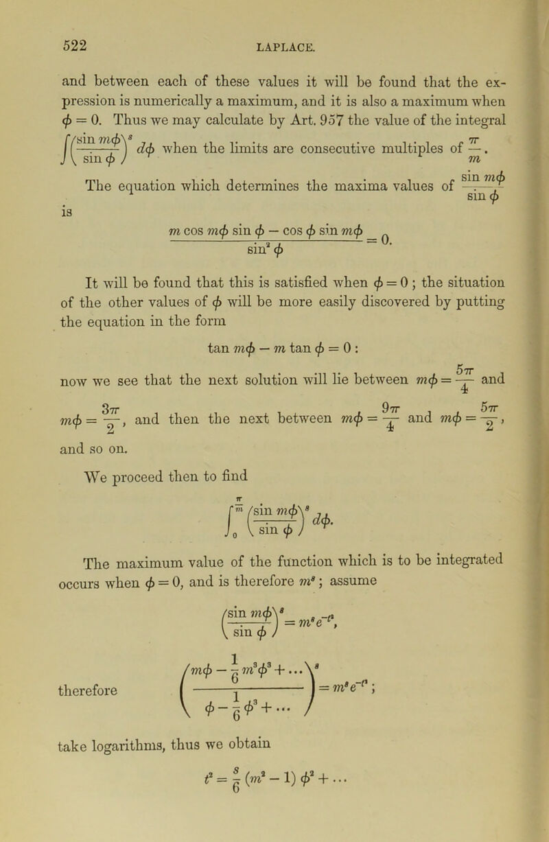and between each of these values it will be found that the ex- pression is numerically a maximum, and it is also a maximum when cp = 0. Thus we may calculate by Art. 957 the value of the integral [(snmmM when the limits are consecutive multiples of —. J\suxcpJr m The equation which determines the maxima values of -1? A sin cp m cos mcp sin cp — cos cp sin mcp _ A ; 2 i sm cp is It will be found that this is satisfied when (p = 0 ; the situation of the other values of cp will be more easily discovered by putting the equation in the form tan mcp — m tan cp = 0 : 5tt now we see that the next solution will lie between vup = — and (£ = ^, and then the next between mcp - ^ and mcp = ~, m and so on. We proceed then to find l sin mcp sin cp dcp. The maximum value of the function which is to be integrated occurs when cp = 0, and is therefore m*; assume sin mcpy —:—A ] = ms e 1 sm cp therefore mcp — ^ mscpa + ... <f>-qP + ••• = mae 0 take logarithms, thus we obtain — 1) </>’ + ...