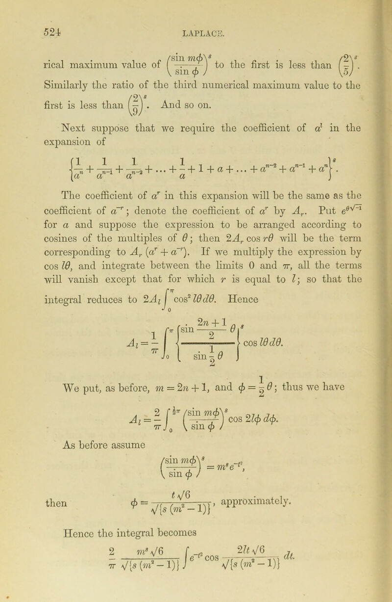 rical maximum value of /'sm m<P\ jess ^han _ V sm cf) ) \5) Similarly tlie ratio of the third numerical maximum value to the '2V first is less than 9 And so on. Next suppose that we require the coefficient of a1 in the expansion of fill. 1 •, n-2 ~7i H—4—n—2 4 ••• 4 hi + & + ... -ha la a a a 4- an~l 4- a' The coefficient of ar in this expansion will he the same as the coefficient of a~r; denote the coefficient of ar by Ar. Pat e0vCi for a and suppose the expression to be arranged according to cosines of the multiples of 9; then 2Ar cos r6 will be the term corresponding to A,. (ar 4- a~r). If we multiply the expression by cos Id, and integrate between the limits 0 and it, all the terms will vanish except that for which r is equal to l; so that the integral reduces to 2Ai J cos219dO. Hence J 0 2n 4-1 a s sm —^— 918 Ai sin \ 9 cos 19(19. We put, as before, m = 2n +1, and <^--9\ thus we have As before assume ^ sm (p / then i f 0 </> = /f /, Tyr> approximately. r V(s (m2 - 1)} Hence the integral becomes 2 m8 \J 6 /6 [ e cos —rj 2 ItV6 7r V[s (w&* — 1)} J ” V{5 (m2 — 1)1 dt.