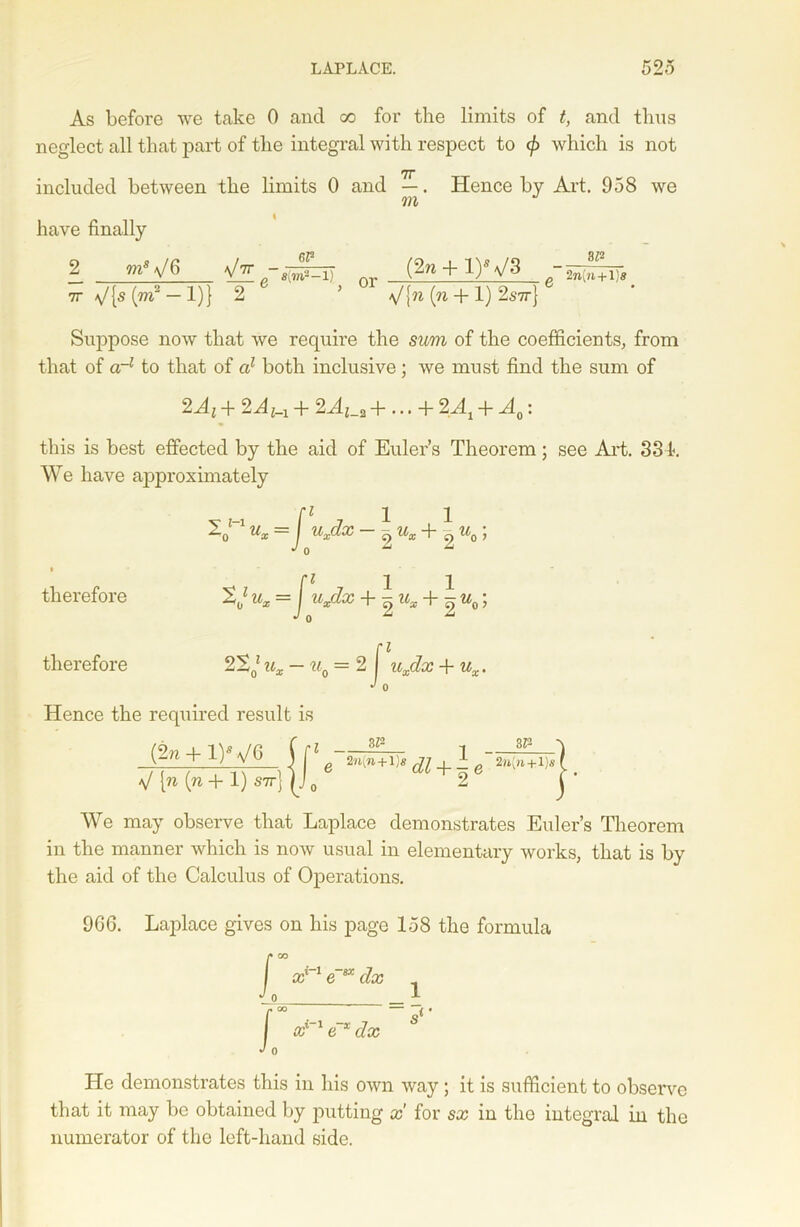 As before we take 0 and go for the limits of t, and thus neglect all that part of the integral with respect to </> which is not 7T included between the limits 0 and —. Hence by Art. 958 we m have finally 2 ms\/6 (2n + l)V3 7r — 1)} 2 5 \/{w (w + 1) 2s7t} Suppose now that we require the sum of the coefficients, from that of crl to that of a1 both inclusive ; we must find the sum of 2Ai + 2Ai_x + 2Aj_2 + ... + 2At 4- A0: this is best effected by the aid of Euler’s Theorem; see Art. 334. We have approximately ri ii u* = / u*dx -9ux+ 9 % ; ZJ ux =J uJLx + | u„ + | u0; therefore therefore 2S0* ux - u0 =2 f uxdx + ux. J 0 Hence the required result is +i}y dfh-gfegj+i ■Tsfegi V lw (w+ 1) S7T] (J0 2 We may observe that Laplace demonstrates Euler’s Theorem in the manner which is now usual in elementary works, that is by the aid of the Calculus of Operations. 9G6. Laplace gives on his page 158 the formula He demonstrates this in his own way; it is sufficient to observe that it may be obtained by putting x for sx in the integral in the numerator of the left-hand side.