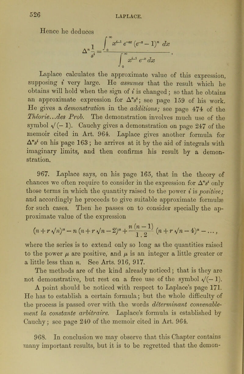 Hence he deduces f* 00 I xul e-** (er* - 1) dx *M) A A = ‘ sl r oo I xul dx J 0 Laplace calculates the approximate value of this expression, supposing i very large. He assumes that the result which he obtains will hold when the sign of i is changed; so that he obtains an approximate expression for AV; see page 159 of his work. He gives a demonstration in the additions; see page 474 of the Theorie...des Prob. The demonstration involves much use of the symbol V (- 1). Cauchy gives a demonstration on page 247 of the memoir cited in Art. 964. Laplace gives another formula for AV on his page 163 ; he arrives at it by the aid of integrals with imaginary limits, and then confirms his result by a demon- stration. 967. Laplace says, on his page 165, that in the theory of chances we often require to consider in the expression for AV only those terms in which the quantity raised to the power i is positive; and accordingly he proceeds to give suitable approximate formulas for such cases. Then he passes on to consider specially the ap- proximate value of the expression {n + r \/nY — n (n + r *Jn — 2)M + ^ ^ ^ (n + r \Jn — 4)M — , where the series is to extend only so long as the quantities raised to the power fj, are positive, and /jl is an integer a little greater or a little less than n. See Arts. 916, 917. The methods are of the kind already noticed; that is they are not demonstrative, but rest on a free use of the symbol 1). A point should be noticed with respect to Laplace’s page 171. He lias to establish a certain formula; but the whole difficulty of the process is passed over with the words determinant convenable- ment la constante arbitraire. Laplace’s formula is established by Cauchy; see page 240 of the memoir cited in Art. 964. 968. In conclusion we may observe that this Chapter contains many important results, but it is to be regretted that the demon-