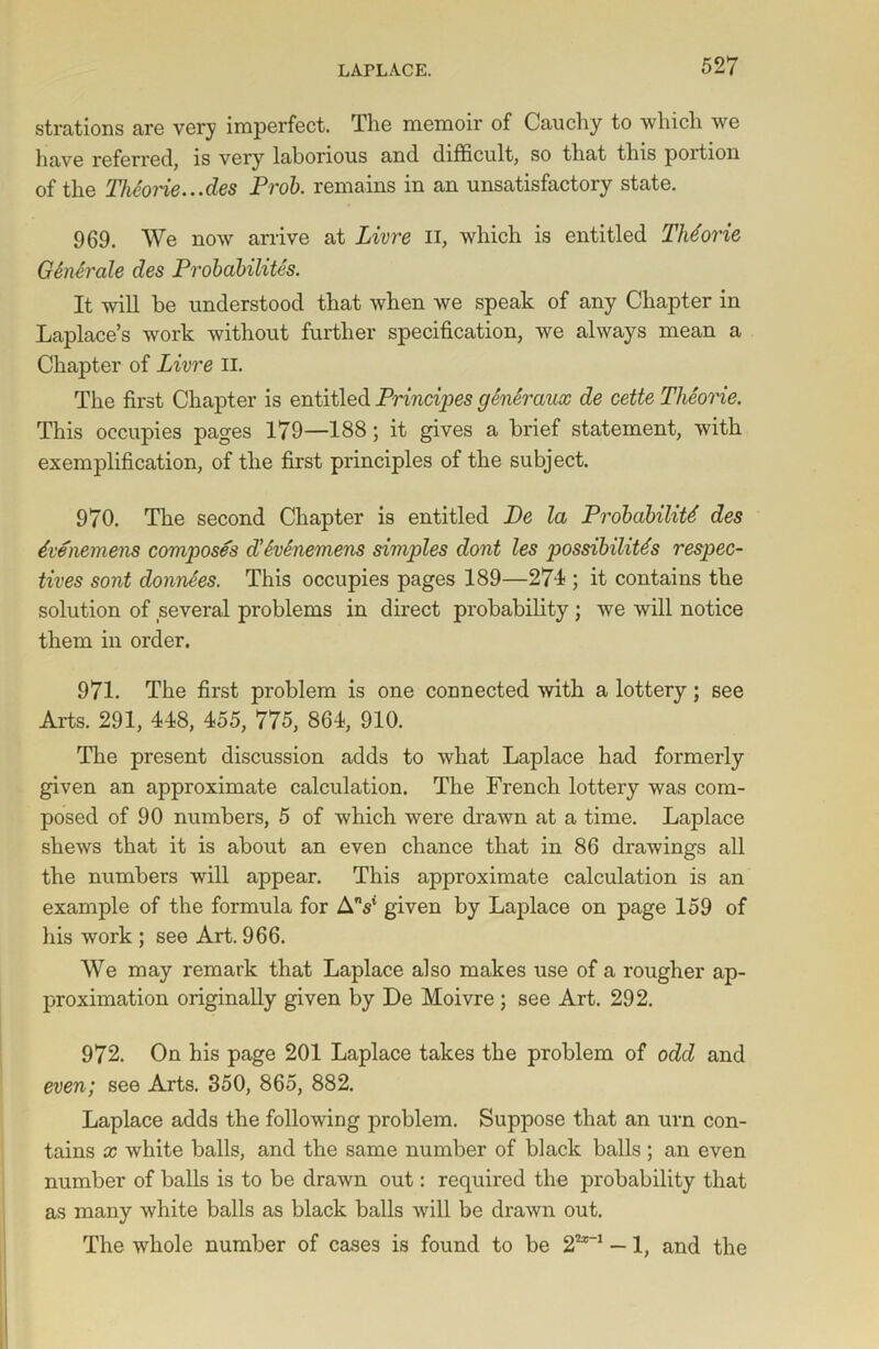 strations are very imperfect. The memoir of Cauchy to which we have referred, is very laborious and difficult, so that this poition of the Theone...des Prob. remains in an unsatisfactory state. 969. We now arrive at Livre Ii, which is entitled TMorie GSnerale des Probability. It will be understood that when we speak of any Chapter in Laplace’s work without further specification, we always mean a Chapter of Livre II. The first Chapter is entitled Principes generaux de cette Theorie. This occupies pages 179—188; it gives a brief statement, with exemplification, of the first principles of the subject. 970. The second Chapter is entitled De la Probability des yvenemens composes d’Svenemens simples dont les possibilitys respec- tives sont donnees. This occupies pages 189—271; it contains the solution of several problems in direct probability ; we will notice them in order. 971. The first problem is one connected with a lottery; see Arts. 291, 448, 455, 775, 864, 910. The present discussion adds to what Laplace had formerly given an approximate calculation. The French lottery was com- posed of 90 numbers, 5 of which were drawn at a time. Laplace shews that it is about an even chance that in 86 drawings all the numbers will appear. This approximate calculation is an example of the formula for AV given by Laplace on page 159 of his work ; see Art. 966. We may remark that Laplace also makes use of a rougher ap- proximation originally given by De Moivre ; see Art. 292. 972. On his page 201 Laplace takes the problem of odd and even; see Arts. 850, 865, 882. Laplace adds the following problem. Suppose that an urn con- tains x white balls, and the same number of black balls ; an even number of balls is to be drawn out: required the probability that as many white balls as black balls will be drawn out. The whole number of cases is found to be 22*-1 — 1, and the