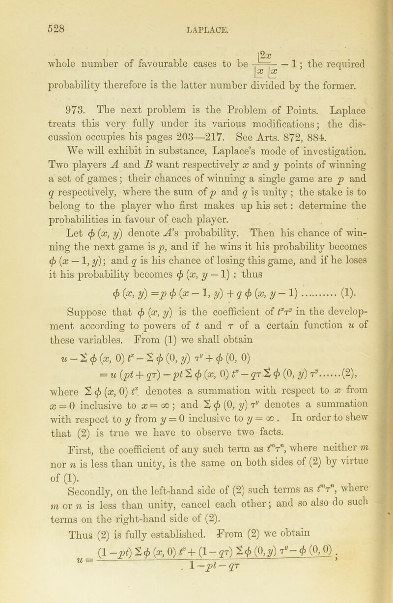 whole number of favourable cases to be (2a; \x \x — 1; the required probability therefore is the latter number divided by the former. 973. The next problem is the Problem of Points. Laplace treats this very fully under its various modifications; the dis- cussion occupies his pages 203—217. See Arts. 872, 881. We will exhibit in substance, Laplace’s mode of investigation. Two players A and B want respectively x and y points of winning a set of games; their chances of wanning a single game are p and q respectively, where the sum of p and q is unity ; the stake is to belong to the player who first makes up his set: determine the probabilities in favour of each player. Let </> (x, y) denote A’s probability. Then his chance of Avin- ning the next game is p, and if he wins it his probability becomes (f) [x — 1, y); and q is his chance of losing this game, and if he loses it his probability becomes (x, y — 1) : thus cf)(x, y) =pc})(x-l, y)+ qc})(x, y-l) (1). Su]3pose that <£ (x, y) is the coefficient of txTv in the develop- ment according to powers of t and r of a certain function u of these variables. From (1) we shall obtain u — Xcf){x, 0)f — X<}> (0, y) jv + $ (0, 0) = u (pt + qr) — ptX </> (x, 0) f — qrX4> (0, y) rv (2), where X </> {x, 0) f. denotes a summation with respect to x from x — 0 inclusive to x = go ; and X (f> (0, y) rv denotes a summation with respect to y from y — 0 inclusive to y = co . In order to shew that (2) is true we have to observe two facts. First, the coefficient of any such term as tmrn, where neither m nor n is less than unity, is the same on both sides of (2) by virtue of (1). Secondly, on the left-hand side of (2) such terms as t t , wheie m or n is less than unity, cancel each other; and so also do such terms on the right-hand side of (2). Thus (2) is fully established. From (2) we obtain (1 -pt) X(/> (x, 0) f + (1 - gr) X<J> (0, y)tv-4> (°._0); . 1 —pt — qT u =