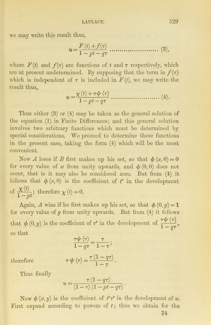 we may write this result thus, w 1 1 — pt — qr (3), where i^(i) and /(t) are functions of < and t respectively, which are at present undetermined. By supposing that the term in f(r) which is independent of t is included in F (t), we may write the result thus, X (0 + (T) 1—pt — qr (4). Thus either (3) or (4) may be taken as the general solution of the equation (1) in Finite Differences; and this general solution involves two arbitrary functions which must be determined by special considerations. We proceed to determine these functions in the present case, taking the form (4) which will be the most convenient. Now A loses if B first makes up his set, so that <£ (x, 0) = 0 for every value of x from unity upwards, and </> (0, 0) does not occur, that is it may also be considered zero. But from (4) it follows that </> (x, 0) is the coefficient of f in the development of ~ ^ -; therefore v (t) = 0. 1 — pt A,w Again, A wins if he first makes up his set, so that <£ (0, y) = 1 for every value of y from unity upwards. But from (4) it follows T'yjr (t) that (0,2/) is the coefficient of rv in the development of so that 1 — qr* rifr (t) t 1 — qr 1 — r ’ therefore r yj/' (t) = T (1 ~ QT) 1 — T ‘ Thus finally t. (1 - qr), U ~ (1-t) (1 -pt-qr) ' Now (f> (x, y) is the coefficient of fF in the development of u. First expand according to powers of t; thus -\yc obtain for tho 34
