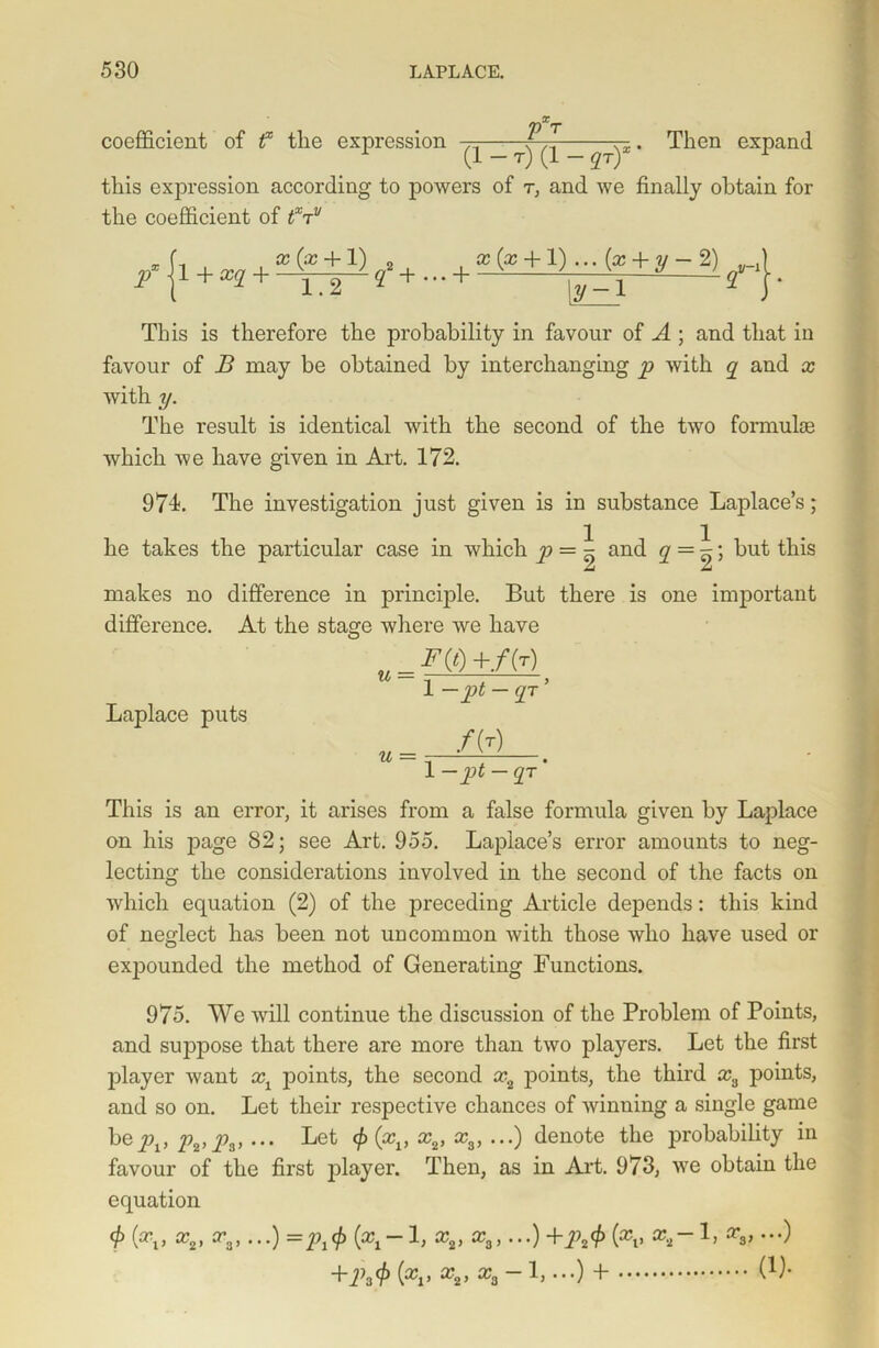 VXT coefficient of f the expression —~q~y' -^ien expand this expression according to powers of r, and we finally obtain for the coefficient of tXrrv px 11 + xq + x (x 4- 1) 1.2 (f + • • • + g;(x + l) ... (x + y- 2) |y-i 2 This is therefore the probability in favour of A ; and that in favour of B may be obtained by interchanging p with q and x with y. The result is identical with the second of the two formulas which we have given in Art. 172. 974. The investigation just given is in substance Laplace’s; he takes the particular case in which p = \ and q = \\ but this Ju A makes no difference in principle. But there is one important difference. At the stage where we have Laplace puts 1 - <1T ’ u = f(r) 1 —pt — qr ' This is an error, it arises from a false formula given by Laplace on his page 82; see Art. 955. Laplace’s error amounts to neg- lecting the considerations involved in the second of the facts on which equation (2) of the preceding Article dejDends: this kind of neglect has been not uncommon with those who have used or expounded the method of Generating Functions. 975. We will continue the discussion of the Problem of Points, and suppose that there are more than two players. Let the first player want x1 points, the second x2 points, the third x3 points, and so on. Let their respective chances of winning a single game bepv 2h>Ps> ••• Let ^(*11 x2> xs> •••) denote the probability in favour of the first player. Then, as in Art. 973, we obtain the equation 0 (xi> x2> xa»•••) =Pi0 (xi“x2> xs> •••) +ih0 (xv x2~1’ xs> •••) +ih0 (xi> xa> xa “1> •••) + W-