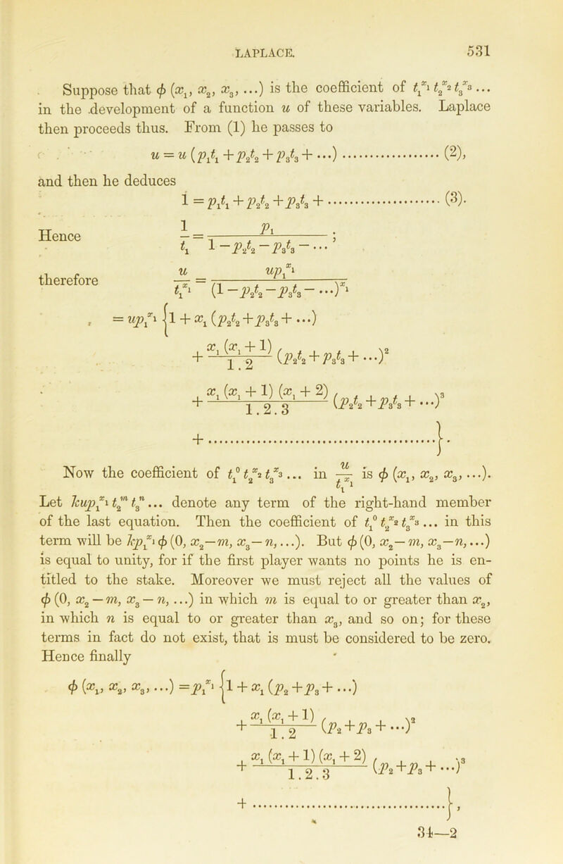 Suppose that (xv x2, xa, ...) is the coefficient of t*i t2*t3*... in the .development of a function u of these variables. Laplace then proceeds thus. From (1) he passes to u = u (M +M + M +...) (2), and then he deduces Hence therefore i =pA+p/2+iV s + i _ h l (3). 1 C1 (i-M-M-—)*1 , = up*1 ji + ^ (M +M + • • •) + 1 2 1 2 ^ (iV2 + P$^3 + * * •) (*, + 1) fa + 2) + + 1.2.3 (iV2+iVs+ •‘O'’ • TJL Now the coefficient of t*t*it**... in — is <£ (xx, x2, x3,...). Let lcup*it™ t3... denote any term of the right-hand member of the last equation. Then the coefficient of t* t** t3*... in this term will be hp*i <£ (0, x2—m, x3—n,...). But <fi (0, x2— m, x3—n,...) is equal to unity, for if the first player wants no points he is en- titled to the stake. Moreover we must reject all the values of <p (0, x2 — m, x3 — n, ...) in which m is equal to or greater than x2, in which n is equal to or greater than x3, and so on; for these terms in fact do not exist, that is must be considered to be zero. Hence finally 0 a?„ =p*> jl + xt {p2 +p3+ ...) , x1 (xt +1) + -t (^2+^3 + —)* 223 (p2 ~^Pa 1.2 x1(xi + l)(xt + 2) 31—2