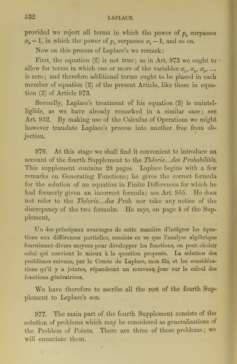 provided we reject all terms in which the power of p2 surpasses xa — 1, in which the power ofy>3 surpasses x3 — 1, and so on. Now on this process of Laplace’s we remark: First, the equation (2) is not true; as in Art. 973 we ought to allow for terms in which one or more of the variables aq, x2, x3, ... is zero; and therefore additional terms ought to be placed in each member of equation (2) of the present Article, like those in equa- tion (2) of Article 973. Secondly, Laplace’s treatment of his equation (3) is unintel- ligible, as we have already remarked in a similar case; see Art. 952. By making use of the Calculus of Operations we might however translate Laplace’s process into another free from ob- jection. 976. At this stage we shall find it convenient to introduce an account of the fourth Supplement to the Theorie.. .des Probability. This supplement contains 28 pages. Laplace begins with a few remarks on Generating Functions; he gives the correct formula for the solution of an equation in Finite Differences for which he had formerly given an incorrect formula: see Art. 955. He does Lot refer to the Theorie...des Prob. nor take any notice of the discrepancy of the two formuke. He says, on page 4 of the Sup- plement, Un des principaux avantages de cette maniere d’integrer les Equa- tions aux differences partielles, consiste en ce que l’analyse algebrique fournissant divers moyens pour developper les fonctions, on peut choisir eelui qui convient le mieux a la question proposee. La solution des problemes suivans, par le Comte de Laplace, mon fils, et les considera- tions qu’il y a jointes, repandront un nouveau jour sur le calcul des fonctions generatrices. We have therefore to ascribe all the rest of the fourth Sup- plement to Laplace’s son. 977. The main part of the fourth Supplement consists of the solution of problems which may be considered as generalisations of the Problem of Points. There are three of these problems; we will enunciate them.
