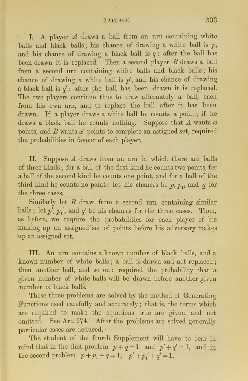 I. A player A draws a ball from an urn containing white balls and black balls; his chance of drawing a white ball is p, and his chance of drawing a black ball is q: after the ball has been drawn it is replaced. Then a second player B draws a ball from a second urn containing white balls and black balls; his chance of drawing a white ball is p, and his chance of drawing a black ball is q : after the ball has been drawn it is replaced. The two players continue thus to draw alternately a ball, each from his own urn, and to replace the ball after it has been drawn. If a player draws a white ball he counts a point; if he draws a black ball he counts nothing. Suppose that A wants x points, and B wants x points to complete an assigned set, required the probabilities in favour of each player. II. Suppose A draws from an urn in which there are balls of three kinds; for a ball of the first kind he counts two points, for a ball of the second kind he counts one point, and for a ball of the third kind he counts no point: let his chances he p, pv and q for the three cases. Similarly let B draw from a second urn containing similar balls ; letp, pi, and q be his chances for the three cases. Then, as before, we require the probabilities for each player of his making up an assigned set of points before his adversary makes up an assigned set. III. An urn contains a known number of black balls, and a known number of white balls ; a ball is drawn and not replaced; then another ball, and so on: required the probability that a given number of white balls will be drawn before another given number of black balls. These three problems are solved by the method of Generating Functions used carefully and accurately; that is, the terms which are required to make the equations true are given, and not omitted. See Art. 974. After the problems are solved generally particular cases are deduced. The student of the fourth Supplement will have to bear in mind that in the first problem p + q = 1 and p + q — 1, and in the second problem p + q = 1, p' +'p{ -f q == 1,