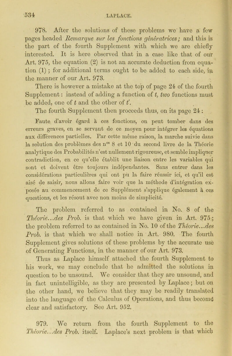 978. After the solutions of these problems we' have a few pages headed Remarque sur les fonctions generatrices; and this is the part of the fourth Supplement with which we are chiefly interested. It is here observed that in a case like that of our Art. 975, the equation (2) is not an accurate deduction from equa- tion (1) ; for additional terms ought to be added to each side, in the manner of our Art. 973. There is however a mistake at the top of page 24 of the fourth Supplement: instead of adding a function of t, two functions must be added, one of t and the other of t'. The fourth Supplement then proceeds thus, on its page 24 : Faute d’avoir egard a ces fonctions, on peut tomber dans des erreurs graves, en se servant de ce moyen pour integrer les equations aux differences partielles. Par cette meme raison, la marclie suivie dans la solution des problemes des nos 8 et 10 du second livre de la Tkeorie analytique des Probabilites n’est nullement rigoureuse, et semble impliquer contradiction, en ce qu’elle etablit une liaison entre les variables qui sont et doivent etre toujours independantes. Sans entrer dans les considerations particulieres qui ont pu la faire reussir ici, et qu’il est aise de saisir, nous allons faire voir que la metbode d’integration ex- posee au commencement de ce Supplement s’applique egalement il ces questions, et les resout avec non moins de simplicite. The problem referred to as contained in No. 8 of the TMorie...des Prob. is that which we have given in Art. 975; the problem referred to as contained in No. 10 of the Theorie...des Prob. is that which we shall notice in Art. 980. The fourth Supplement gives solutions of these problems by the accurate use of Generating Functions, in the manner of our Art. 973. Thus as Laplace himself attached the fourth Supplement to his work, we may conclude that he admitted the solutions in question to be unsound. We consider that they are unsound, and in fact unintelligible, as they are presented by Laplace; but on the other hand, we believe that they may be readily translated into the language of the Calculus of Operations, and thus beconnj clear and satisfactory. See Art. 952. 979. We return from the fourth Supplement to the Tlieorie.. .des Prob. itself. Laplace’s next problem is that which