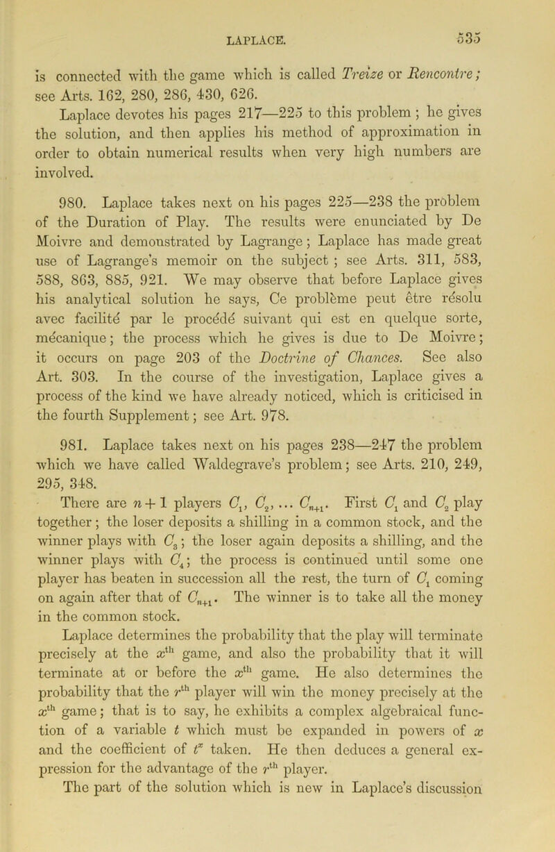 is connected with the game which is called Treize or Rencontre; see Arts. 162, 280, 286, 430, 626. Laplace devotes his pages 217—225 to this problem ; he gives the solution, and then applies his method of approximation in order to obtain numerical results when very high numbers are involved. 980. Laplace takes next on his pages 225—238 the problem of the Duration of Play. The results were enunciated by De Moivre and demonstrated by Lagrange; Laplace has made great use of Lagrange’s memoir on the subject ; see Arts. 311, 583, 588, 863, 885, 921. We may observe that before Laplace gives his analytical solution he says, Ce probl&me pent etre rdsolu avec facility par le procddd suivant qui est en quelque sorte, mecanique; the process which he gives is due to De Moivre; it occurs on page 203 of the Doctrine of Chances. See also Art. 303. In the course of the investigation, Laplace gives a process of the kind we have already noticed, which is criticised in the fourth Supplement; see Art. 978. 981. Laplace takes next on his pages 238—247 the problem which we have called Waldegrave’s problem; see Arts. 210, 249, 295, 348. There are n+1 players Cv C2, ... Cn+1. First Cx and C2 play together; the loser deposits a shilling in a common stock, and the winner plays with C8; the loser again deposits a shilling, and the winner plays with Gi; the process is continued until some one player has beaten in succession all the rest, the turn of Ct coming on again after that of (7n+1. The winner is to take all the money in the common stock. Laplace determines the probability that the play will terminate precisely at the xih game, and also the probability that it will terminate at or before the xih game. He also determines the probability that the rth player will win the money precisely at the xth game; that is to say, he exhibits a complex algebraical func- tion of a variable t which must be expanded in powers of x and the coefficient of f taken. He then deduces a general ex- pression for the advantage of the rth player. The part of the solution which is new in Laplace’s discussion