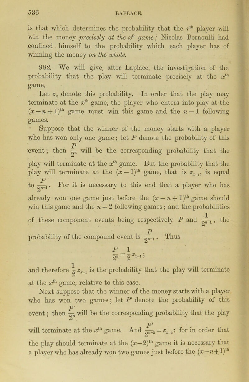 is that which determines the probability that the rUl player will win the money precisely at the xlh game; Nicolas Bernoulli had confined himself to the probability which each player has of winning the money on the whole. 982. We will give, after Laplace, the investigation of the probability that the play will terminate precisely at the xth game. Let zx denote this probability. In order that the play may terminate at the ccUl game, the player who enters into play at the (x — n + l)th game must win this game and the n — 1 following games. Suppose that the winner of the money starts with a player who has won only one game; let P denote the probability of this P event; then — will be the corresponding probability that the play will terminate at the ccth game. But the probability that the play will terminate at the (x — l)tu game, that is zx_iy is equal p to For it is necessary to this end that a player who has already won one game just before the (x — n + l)th game should win this game and the n — 2 following games; and the probabilities of these component events being respectively P and •—j=-x, the P probability of the compound event is • Thus P_\9 2n ~ 2 **-* ’ and therefore x zx_x is the probability that the play will terminate at the xth game, relative to this case. Next suppose that the winner of the money starts with a player who has won two games; let P' denote the probability of this P' event; then — will be the corresponding probability that the play A P' will terminate at the xih game. And —2 = zx_2: for in order that the play should terminate at the (x—2)Ul game it is necessary that a player who has already won two games just before the (x—n-i- l)th